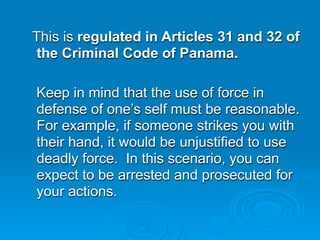 This is regulated in Articles 31 and 32 of
the Criminal Code of Panama.

Keep in mind that the use of force in
defense of one’s self must be reasonable.
For example, if someone strikes you with
their hand, it would be unjustified to use
deadly force. In this scenario, you can
expect to be arrested and prosecuted for
your actions.
 