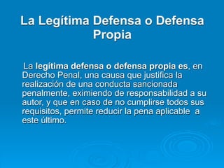 La Legítima Defensa o Defensa
            Propia

La legítima defensa o defensa propia es, en
Derecho Penal, una causa que justifica la
realización de una conducta sancionada
penalmente, eximiendo de responsabilidad a su
autor, y que en caso de no cumplirse todos sus
requisitos, permite reducir la pena aplicable a
este último.
 
