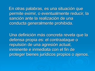 En otras palabras, es una situación que
permite eximir, o eventualmente reducir, la
sanción ante la realización de una
conducta generalmente prohibida.

Una definición más concreta revela que la
defensa propia es: el contraataque o
repulsión de una agresión actual,
inminente e inmediata con el fin de
proteger bienes jurídicos propios o ajenos.
 