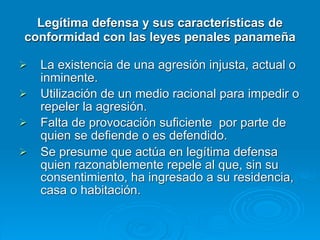 Legítima defensa y sus características de
conformidad con las leyes penales panameña

   La existencia de una agresión injusta, actual o
    inminente.
   Utilización de un medio racional para impedir o
    repeler la agresión.
   Falta de provocación suficiente por parte de
    quien se defiende o es defendido.
   Se presume que actúa en legítima defensa
    quien razonablemente repele al que, sin su
    consentimiento, ha ingresado a su residencia,
    casa o habitación.
 