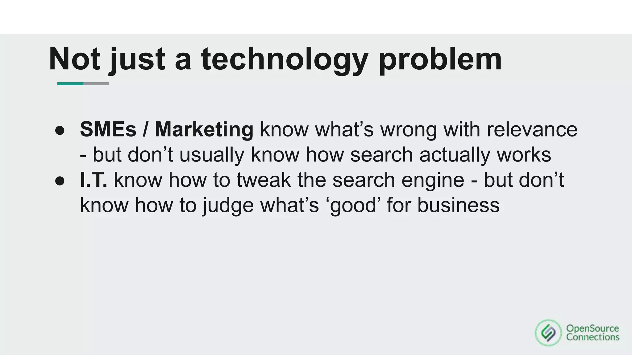 ● SMEs / Marketing know what’s wrong with relevance
- but don’t usually know how search actually works
● I.T. know how to tweak the search engine - but don’t
know how to judge what’s ‘good’ for business
Not just a technology problem
 
