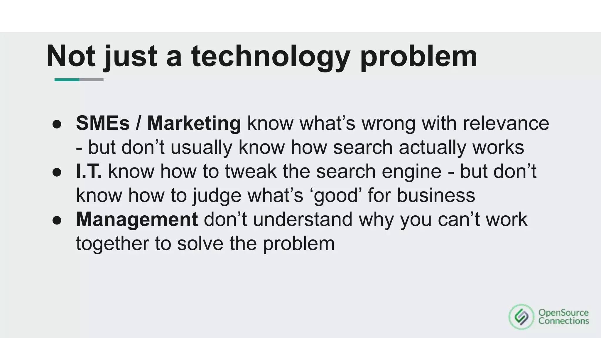 ● SMEs / Marketing know what’s wrong with relevance
- but don’t usually know how search actually works
● I.T. know how to tweak the search engine - but don’t
know how to judge what’s ‘good’ for business
● Management don’t understand why you can’t work
together to solve the problem
Not just a technology problem
 
