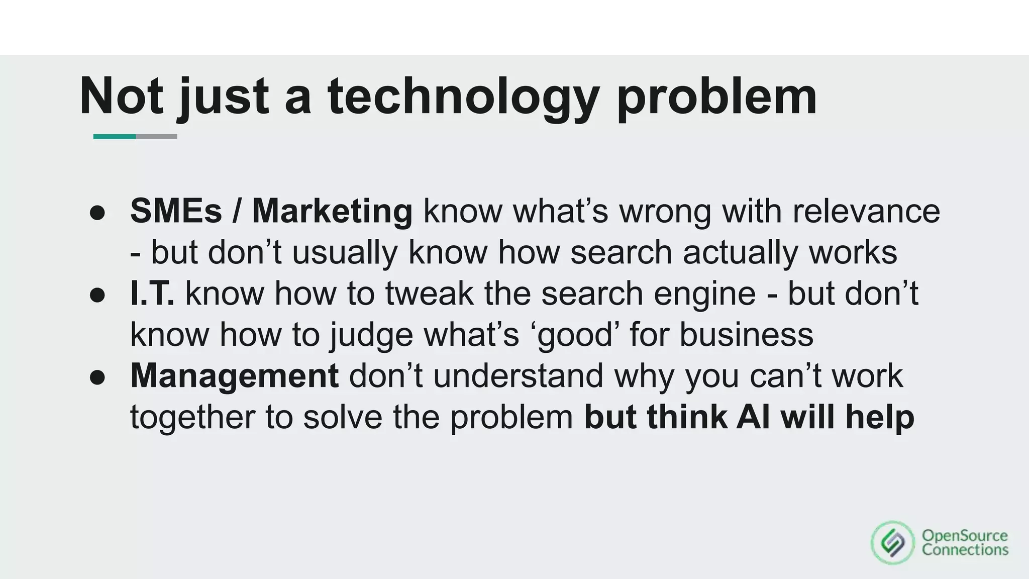 ● SMEs / Marketing know what’s wrong with relevance
- but don’t usually know how search actually works
● I.T. know how to tweak the search engine - but don’t
know how to judge what’s ‘good’ for business
● Management don’t understand why you can’t work
together to solve the problem but think AI will help
Not just a technology problem
 