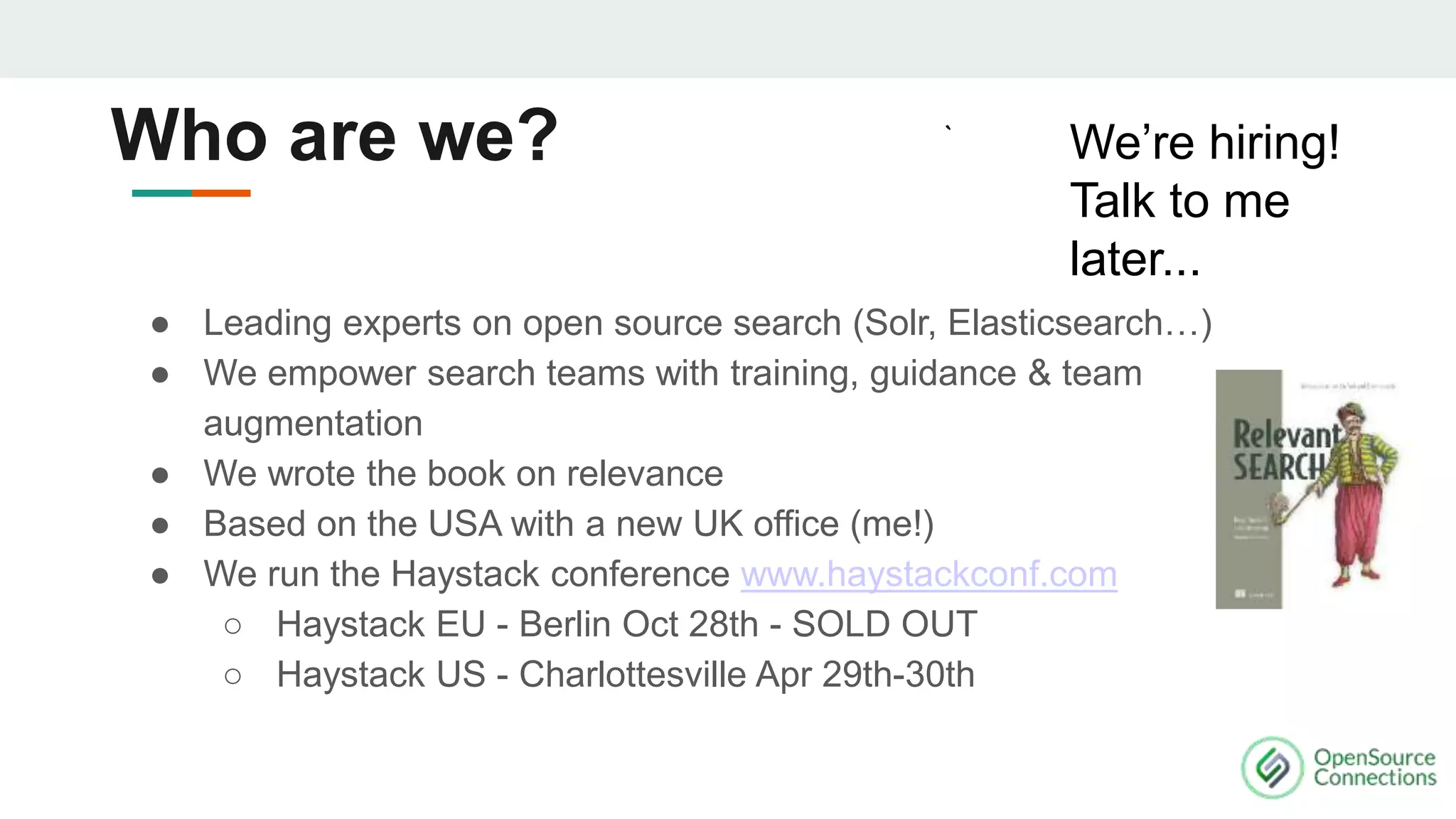 ● Leading experts on open source search (Solr, Elasticsearch…)
● We empower search teams with training, guidance & team
augmentation
● We wrote the book on relevance
● Based on the USA with a new UK office (me!)
● We run the Haystack conference www.haystackconf.com
○ Haystack EU - Berlin Oct 28th - SOLD OUT
○ Haystack US - Charlottesville Apr 29th-30th
We’re hiring!
Talk to me
later...
Who are we?
 