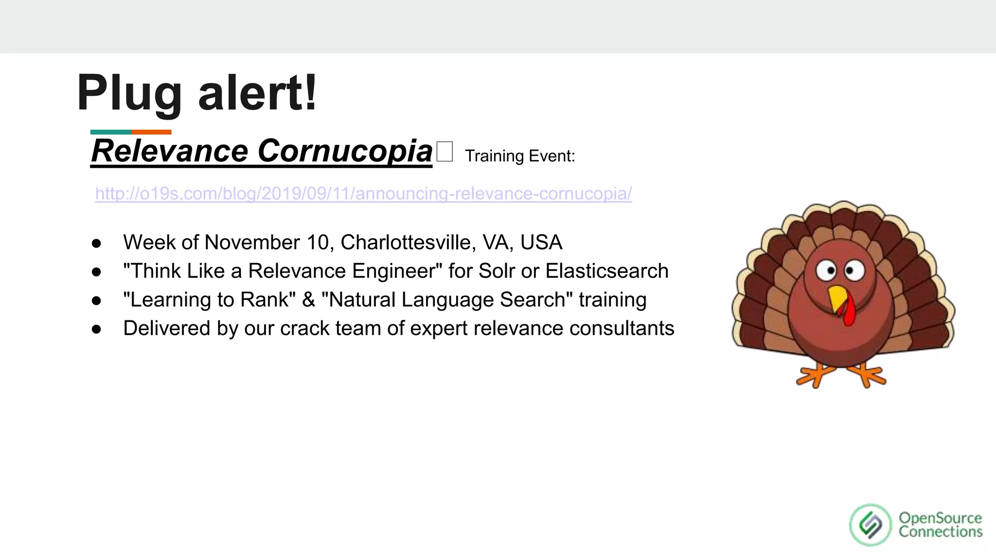 Relevance Cornucopia🦃 Training Event:
http://o19s.com/blog/2019/09/11/announcing-relevance-cornucopia/
● Week of November 10, Charlottesville, VA, USA
● "Think Like a Relevance Engineer" for Solr or Elasticsearch
● "Learning to Rank" & "Natural Language Search" training
● Delivered by our crack team of expert relevance consultants
Plug alert!
 