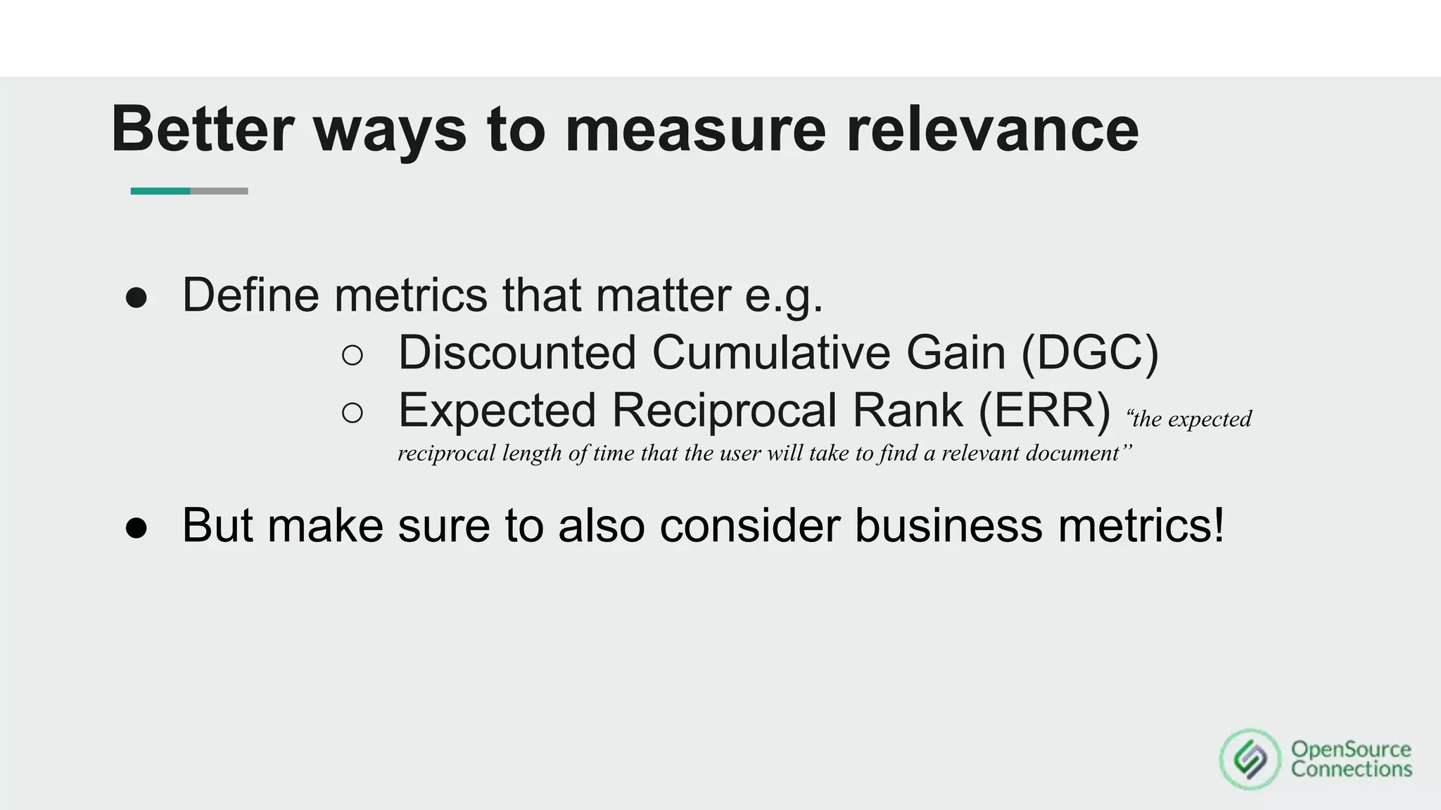 ● Define metrics that matter e.g.
○ Discounted Cumulative Gain (DGC)
○ Expected Reciprocal Rank (ERR) “the expected
reciprocal length of time that the user will take to find a relevant document”
● But make sure to also consider business metrics!
Better ways to measure relevance
 