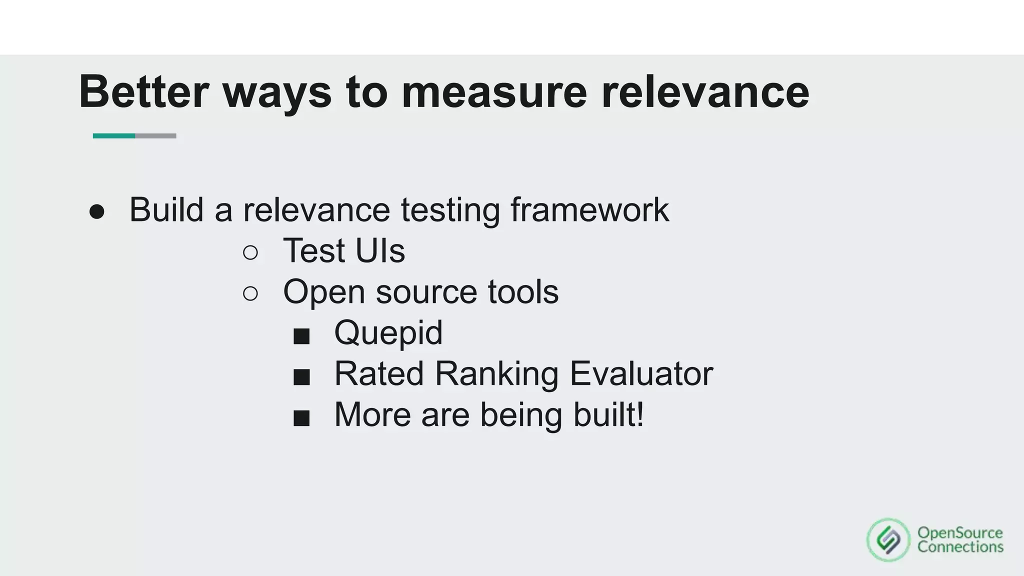 ● Build a relevance testing framework
○ Test UIs
○ Open source tools
■ Quepid
■ Rated Ranking Evaluator
■ More are being built!
Better ways to measure relevance
 