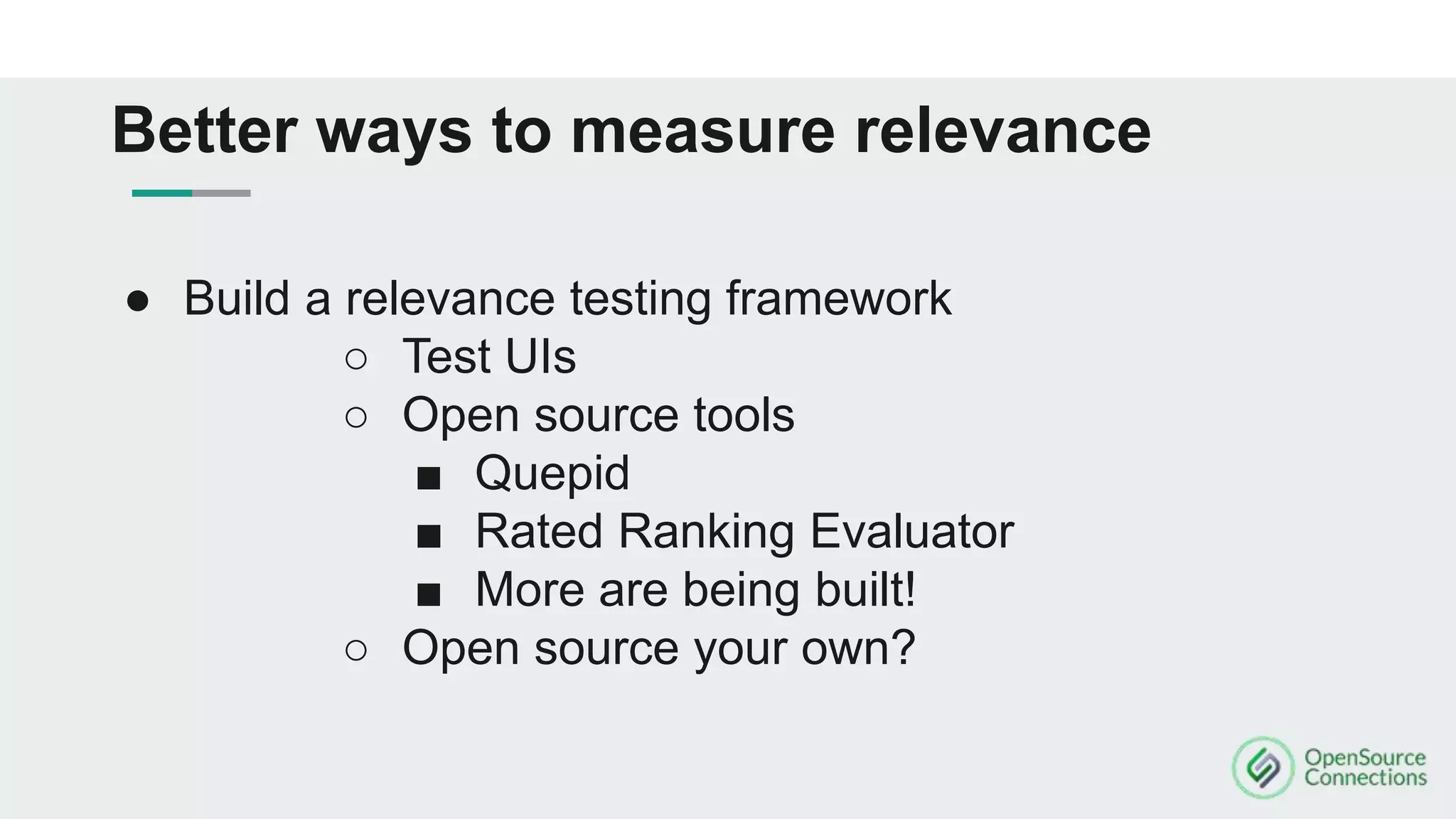 ● Build a relevance testing framework
○ Test UIs
○ Open source tools
■ Quepid
■ Rated Ranking Evaluator
■ More are being built!
○ Open source your own?
Better ways to measure relevance
 