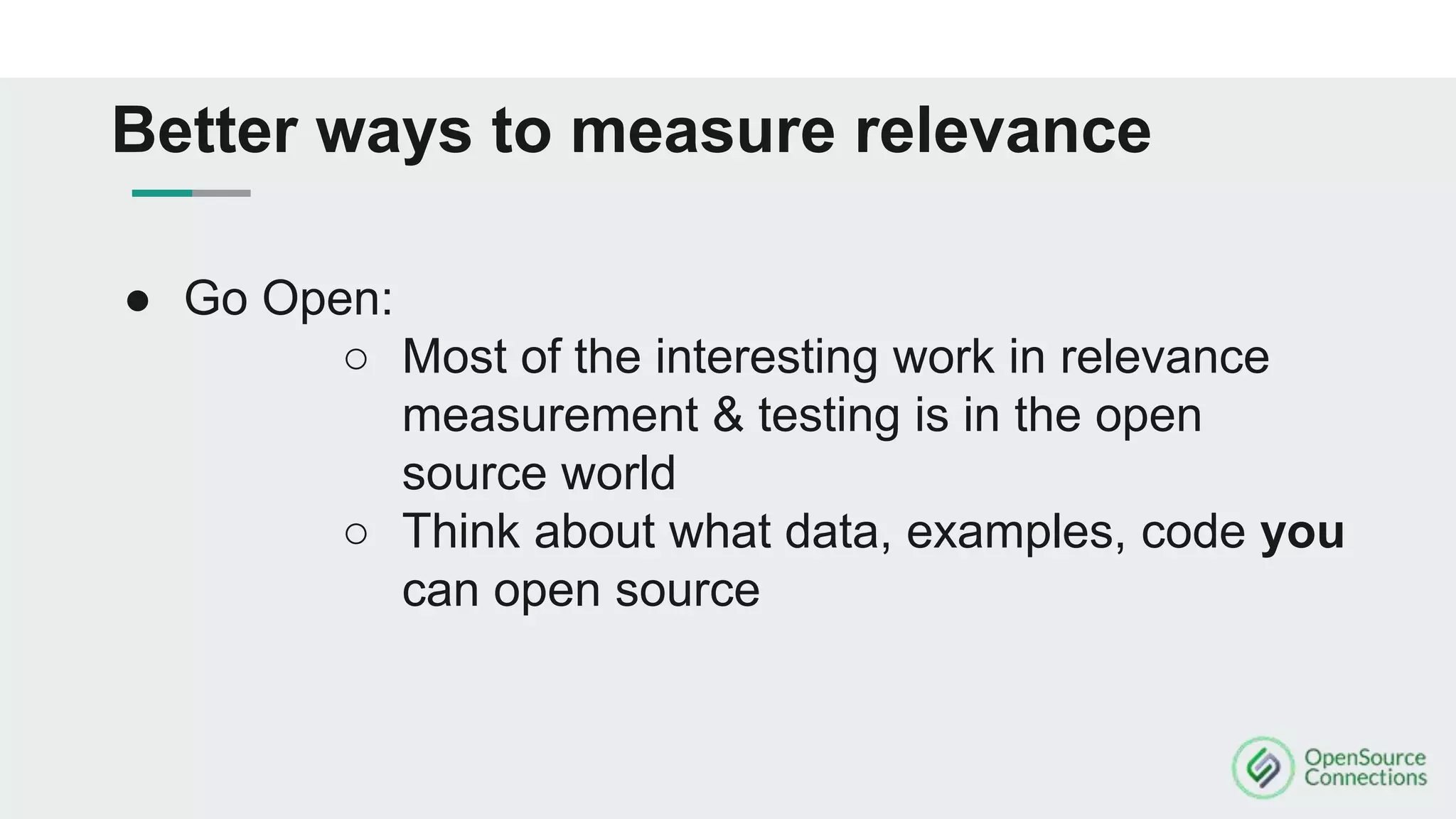 ● Go Open:
○ Most of the interesting work in relevance
measurement & testing is in the open
source world
○ Think about what data, examples, code you
can open source
Better ways to measure relevance
 
