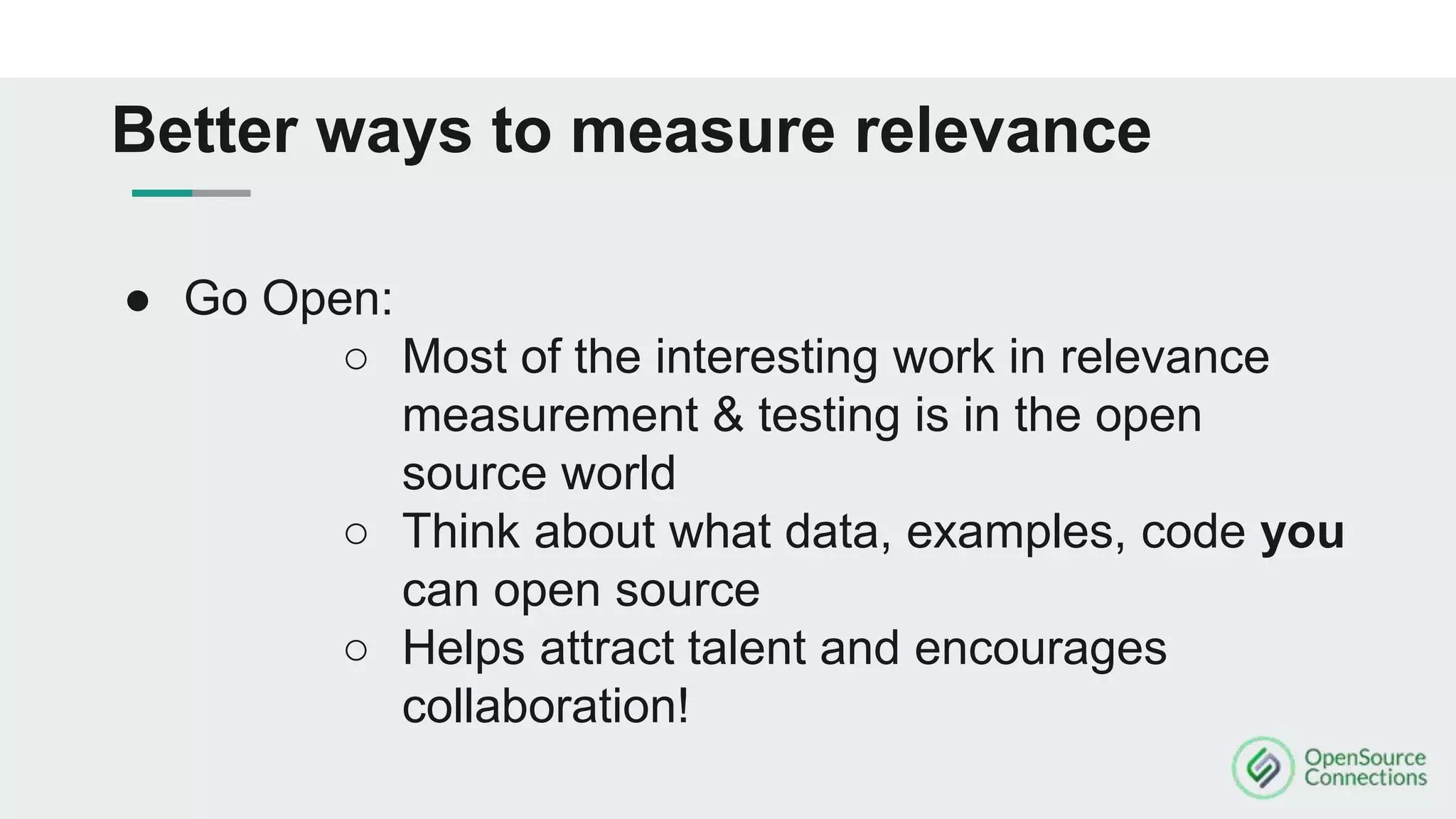 ● Go Open:
○ Most of the interesting work in relevance
measurement & testing is in the open
source world
○ Think about what data, examples, code you
can open source
○ Helps attract talent and encourages
collaboration!
Better ways to measure relevance
 