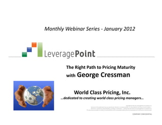 Monthly Webinar Series - January 2012




         The Right Path to Pricing Maturity
         with George                             Cressman

              World Class Pricing, Inc.
      …dedicated to creating world class pricing managers…
                                                                                                      Copyright © 2012 by LeveragePoint Innovations Inc.
                               No part of this publication may be reproduced, stored in a retrieval system, or transmitted in any form or by any means —
                              electronic, mechanical, photocopying, recording, or otherwise — without the permission of LeveragePoint Innovations Inc.
                      This document provides an outline of a presentation and is incomplete without the accompanying oral commentary and discussion.


                                                                                                                 COMPANY CONFIDENTIAL
 