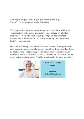 The Right People in the Right Positions at the Right
Times" Please respond to the following:
Take a position as to whether using social media provides an
organization with a new competitive advantage or whether
traditional methods such as job postings on the company
website are still better for recruiting quality job candidates.
Justify your position.
Determine if companies should ask for consent from potential
and current employees when using social media as another form
of background check. Suggest an advantage or disadvantage
inclusive to the traditional credit, criminal, or reference checks
when using social media. Provide a rationale for your position.
 