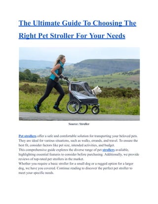 The Ultimate Guide To Choosing The
Right Pet Stroller For Your Needs
Source: Stroller
Pet strollers offer a safe and comfortable solution for transporting your beloved pets.
They are ideal for various situations, such as walks, errands, and travel. To ensure the
best fit, consider factors like pet size, intended activities, and budget.
This comprehensive guide explores the diverse range of pet strollers available,
highlighting essential features to consider before purchasing. Additionally, we provide
reviews of top-rated pet strollers in the market.
Whether you require a basic stroller for a small dog or a rugged option for a larger
dog, we have you covered. Continue reading to discover the perfect pet stroller to
meet your specific needs.
 