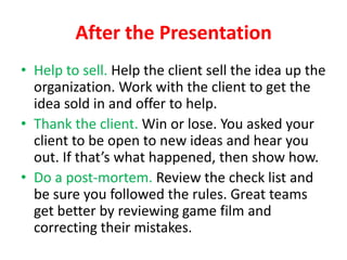After the Presentation
• Help to sell. Help the client sell the idea up the
organization. Work with the client to get the
idea sold in and offer to help.
• Thank the client. Win or lose. You asked your
client to be open to new ideas and hear you
out. If that’s what happened, then show how.
• Do a post-mortem. Review the check list and
be sure you followed the rules. Great teams
get better by reviewing game film and
correcting their mistakes.

 