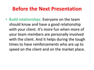 Before the Next Presentation
• Build relationships. Everyone on the team
should know and have a good relationship
with your client. It’s more fun when more of
your team members are personally involved
with the client. And it helps during the tough
times to have reinforcements who are up to
speed on the client and on the market place.

 