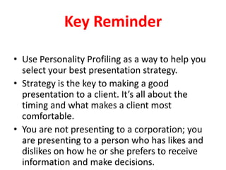 Key Reminder
• Use Personality Profiling as a way to help you
select your best presentation strategy.
• Strategy is the key to making a good
presentation to a client. It’s all about the
timing and what makes a client most
comfortable.
• You are not presenting to a corporation; you
are presenting to a person who has likes and
dislikes on how he or she prefers to receive
information and make decisions.

 