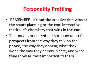 Personality Profiling
• REMEMBER: It’s not the creative that wins or
the smart planning or the cool interactive
tactics. It’s chemistry that wins in the end.
• That means you need to learn how to profile
prospects from the way they talk on the
phone, the way they appear, what they
wear, the way they communicate, and what
they show as most important to them.

 