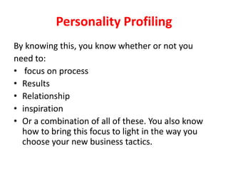 Personality Profiling
By knowing this, you know whether or not you
need to:
• focus on process
• Results
• Relationship
• inspiration
• Or a combination of all of these. You also know
how to bring this focus to light in the way you
choose your new business tactics.

 