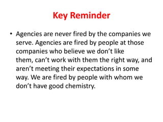 Key Reminder
• Agencies are never fired by the companies we
serve. Agencies are fired by people at those
companies who believe we don’t like
them, can’t work with them the right way, and
aren’t meeting their expectations in some
way. We are fired by people with whom we
don’t have good chemistry.

 