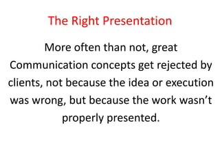 The Right Presentation
More often than not, great
Communication concepts get rejected by
clients, not because the idea or execution
was wrong, but because the work wasn’t
properly presented.

 