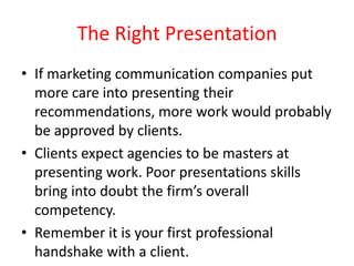The Right Presentation
• If marketing communication companies put
more care into presenting their
recommendations, more work would probably
be approved by clients.
• Clients expect agencies to be masters at
presenting work. Poor presentations skills
bring into doubt the firm’s overall
competency.
• Remember it is your first professional
handshake with a client.

 