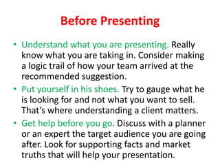 Before Presenting
• Understand what you are presenting. Really
know what you are taking in. Consider making
a logic trail of how your team arrived at the
recommended suggestion.
• Put yourself in his shoes. Try to gauge what he
is looking for and not what you want to sell.
That’s where understanding a client matters.
• Get help before you go. Discuss with a planner
or an expert the target audience you are going
after. Look for supporting facts and market
truths that will help your presentation.

 