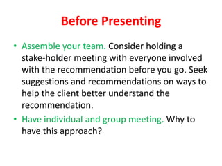 Before Presenting
• Assemble your team. Consider holding a
stake-holder meeting with everyone involved
with the recommendation before you go. Seek
suggestions and recommendations on ways to
help the client better understand the
recommendation.
• Have individual and group meeting. Why to
have this approach?

 