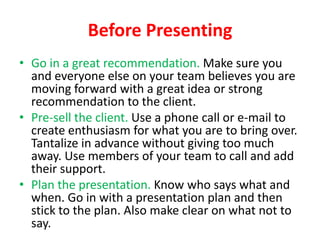 Before Presenting
• Go in a great recommendation. Make sure you
and everyone else on your team believes you are
moving forward with a great idea or strong
recommendation to the client.
• Pre-sell the client. Use a phone call or e-mail to
create enthusiasm for what you are to bring over.
Tantalize in advance without giving too much
away. Use members of your team to call and add
their support.
• Plan the presentation. Know who says what and
when. Go in with a presentation plan and then
stick to the plan. Also make clear on what not to
say.

 