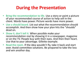 During the Presentation
• Bring the recommendation to life. Use a story or paint a picture
of your recommended course of action to help sell in the
client. Words have power. Picture words have more power.
• Use a should board. List out what the recommendation should
accomplish. And then show how your plan hits the “shoulds”
dead on.
• Show it, don’t tell it. When possible make your
recommendation real by showing it in a newspaper, magazine
or on the TV. People buy with their eyes. And then their heart.
Use that to your advantage. Gillette example.
• Read the room. If the idea wouldn’t fly, take it back and start
over. Avoid committee solutions. Be prepared to take the loss
and win another day.

 