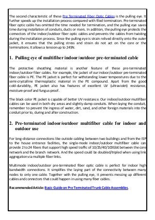 The second characteristic of these Pre Terminated Fiber Optic Cables is the pulling eye. It
further speeds up the installation process compared with filed termination. Pre-terminated
fiber optic cable has omitted the time needed for termination, and the pulling eye saves
time during installation of conduits, ducts or risers. In addition, the pulling eye protects the
connectors of the indoor/outdoor fiber optic cables and prevents the cables from twisting
during the installation process. Since the pulling eye is strain relived directly onto the outer
jacket, it ensures that the pulling stress and strain do not act on the core or the
terminations. It allows a tension up to 245N.
1. Pulling eye of multifiber indoor/outdoor pre-terminated cable
The protective sheathing material is another feature of these pre-terminated
indoor/outdoor fiber cables. For example, the jacket of our indoor/outdoor pre-terminated
fiber cable is PE. The PE jacket is perfect for withstanding lower temperatures due to the
semi-crystalline thermoplastic material in the PE compound. Apart from the good
cold-durability, PE jacket also has features of excellent UV (ultraviolet) resistance,
moisture-proof and fungus-proof.
The black color PE jacket is capable of better UV resistance. Our indoor/outdoor mutlifiber
cables can be used in both dry areas and slightly damp conduits. When laying the conduit,
remember to prevent the ingress of water, dirt, sand, and other foreign materials into the
conduit prior to, during and after construction.
2. Pre-terminated indoor/outdoor multifiber cable for indoor and
outdoor use
For long-distance connections like outside cabling between two buildings and from the ISP
to the house entrance facilities, the single-mode indoor/outdoor multifiber cable can
provide 2 to 24 fibers that support high speed traffic of 10/25/40/100GbE between the core
network and the branch network. And the speed could be doubled/tripled when using link
aggregation via multiple fiber links.
Multimode indoor/outdoor pre-terminated fiber optic cable is perfect for indoor high
bandwidth connections. It simplifies the laying part of the connectivity between many
nodes to only one cable. Together with the pulling eye, it prevents messing up different
cables and connectors that could happen in using many fiber cables.
Recommended Article: Basic Guide on Pre Terminated Trunk Cable Assemblies.
 