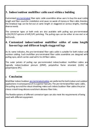 3. Indoor/outdoor multifiber cable used within a building
Customized pre-terminated fiber optic cable assemblies allow users to buy the exact cable
length and fiber count for installation and cause no waste of money or fiber cable. Besides,
the breakout legs can be fan-out at same length or staggered at various lengths, meeting
diverse needs.
The connector types at both ends are also available with pulling eye pre-terminated
LC/SC/FC/ST options of APC/UPC polishing. The pulling eyes can be either at one end or at
both ends.
4. Customized indoor/outdoor multifiber cables of same length
fan-out legs and different length staggered legs
As its name indicates, this pre-terminated fiber optic cable is suitable for both indoor and
outdoor cabling. Such multifiber pre-terminated fiber cable assemblies are designed with
pulling eyes, which can be used with 2 to 24 fiber cables.
The outer jackets of pulling eye pre-terminated indoor/outdoor multifiber cables are
typically indoor/outdoor plenum (OFNP), polyolefine flame retardant (LSZH) or
polyethylene (PE).
 Conclusion
Multifiber indoor/outdoor pre-terminated cables are preferred for both indoor and outdoor
applications in consequence of its superior features. The pre-terminated fiber optic cable,
the pulling eye and the robust sheathing make such indoor/outdoor fiber cables the prior
choice in both long-distance and short-distance fiber links.
The flexible options of different connector types can also meet the requirements of being
used with different equipment.
 