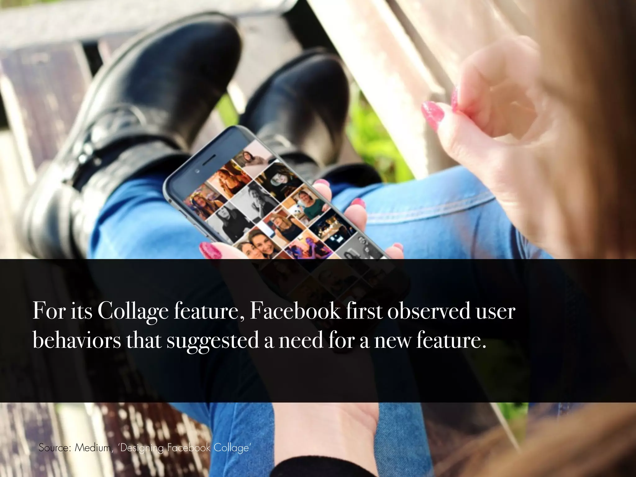 Source: Medium, ‘Designing Facebook Collage’
For its Collage feature, Facebook first observed user
behaviors that suggested a need for a new feature.
 