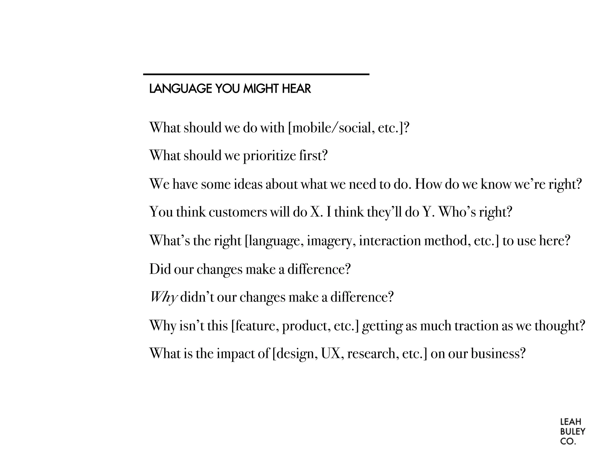 LANGUAGE YOU MIGHT HEAR
What should we do with [mobile/social, etc.]?
What should we prioritize first?
We have some ideas about what we need to do. How do we know we’re right?
You think customers will do X. I think they’ll do Y. Who’s right?
What’s the right [language, imagery, interaction method, etc.] to use here?
Did our changes make a difference?
Why didn’t our changes make a difference?
Why isn’t this [feature, product, etc.] getting as much traction as we thought?
What is the impact of [design, UX, research, etc.] on our business?
 