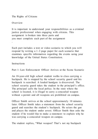 The Rights of Citizens
Overview
It is important to understand your responsibilities as a criminal
justice professional when engaging with citizens. This
assignment is broken into three parts and
you must complete each part of the assignment
.
Each part includes a text or video scenario to which you will
respond by writing a 1–2 page paper for each scenario that
examines specific information regarding the events using your
knowledge of the United States Constitution.
Instructions
Part 1: Law Enforcement Officer Arrives at the Scene Scenario
An 18-year-old high school student walks to class carrying a
backpack. He is stopped by the school security guard and his
backpack is searched. A loaded handgun is discovered. The
school security guard takes the student to the principal’s office.
The principal calls the local police. In the state where the
school is located, it is illegal to carry a concealed weapon
without a permit and all weapons are prohibited on campus.
Officer Smith arrives at the school approximately 10 minutes
later. Officer Smith takes a statement from the school security
guard and searches the student’s backpack. He seizes the gun
and places the student under arrest. Officer Smith then asks the
student if he would like to make a statement to explain why he
was carrying a concealed weapon on campus.
The student replies, “What weapon? That’s not my backpack
 