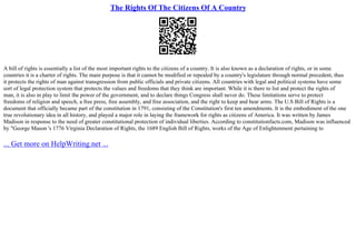 The Rights Of The Citizens Of A Country
A bill of rights is essentially a list of the most important rights to the citizens of a country. It is also known as a declaration of rights, or in some
countries it is a charter of rights. The main purpose is that it cannot be modified or repealed by a country's legislature through normal precedent, thus
it protects the rights of man against transgression from public officials and private citizens. All countries with legal and political systems have some
sort of legal protection system that protects the values and freedoms that they think are important. While it is there to list and protect the rights of
man, it is also in play to limit the power of the government, and to declare things Congress shall never do. These limitations serve to protect
freedoms of religion and speech, a free press, free assembly, and free association, and the right to keep and bear arms. The U.S Bill of Rights is a
document that officially became part of the constitution in 1791, consisting of the Constitution's first ten amendments. It is the embodiment of the one
true revolutionary idea in all history, and played a major role in laying the framework for rights as citizens of America. It was written by James
Madison in response to the need of greater constitutional protection of individual liberties. According to constitutionfacts.com, Madison was influenced
by "George Mason 's 1776 Virginia Declaration of Rights, the 1689 English Bill of Rights, works of the Age of Enlightenment pertaining to
... Get more on HelpWriting.net ...
 