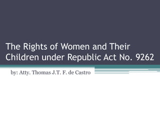The Rights of Women and Their
Children under Republic Act No. 9262
by: Atty. Thomas J.T. F. de Castro
 