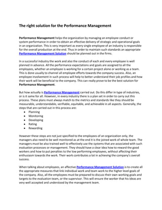 The right solution for the Performance Management

Performance Management helps the organization by managing an employee conduct or
system performance in order to obtain an effective delivery of strategic and operational goals
in an organization. This is very important as every single employee of an industry is responsible
for the overall production at the end. Thus in order to maintain such standards an appropriate
Performance Management Solution should be planned out in the firms.

In a successful industry the work and also the conduct of each and every employee is well
planned in advance. All the performance expectations and goals are assigned to all the
employees, whether an employee is working for a certain project alone or working as a team.
This is done usually to channel all employee efforts towards the company success. Also, an
employee involvement in such process will help to better understand their job profiles and how
their work will be beneficial to the company. This can really prove to be the best solution for
Performance Management.

But how actually is Performance Management carried out. Do this differ in type of industries,
or is it same for all. However, in every industry there is a plan set in order to carry out this
process. These plans must always match to the metrics and standards like they should be
measurable, understandable, verifiable, equitable, and achievable in all aspects. Generally, the
steps that are carried out in this process are:
          Planning
          Monitoring
          Developing
          Rating
          Rewarding

However these steps are not just specified to the employees of an organization only, the
managers also need to be well monitored as at the end it is the joined work of whole team. The
managers must be also trained well to effectively use the systems that are associated with such
evaluation processes or management. They should have a clear idea how to reward the good
workers and how to put penalties to the low performing employees, without affecting their
enthusiasm towards the work. Their work contributes a lot in achieving the company’s overall
success.

When talking about employees, an affective Performance Management Solution is to create all
the appropriate measures that link individual work and team work to the higher level goals of
the company. Also, all the employees must be prepared to discuss their own working goals and
targets to the evaluation team, or the supervisor. This will ensure the worker that his ideas are
very well accepted and understood by the management team.
 