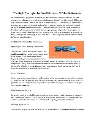 The Right Strategies for Small Business SEO for Betterment
You will findthere'sapopularbelief inthe marketthatbusinesseshave noneedforSEOandcan't
achieve improvedsearchenginerankingsonsearchengines.Beingafirmthatis expertsinSEOwe are
able to tell youthatjustis not the case.We've rankedalmostall our clientsonthe firstpage of search
engine resultsforhisorherkeyword,andlotsof our clientshave experiencedtop3as well astop 1
ranking. Small BusinessSEO can alsobe veryimportantforgettingintouch withonline clients,for
brandingyourbusiness'sname,forcreatingyourcompany'spopularity,andforenhancingyournet
profit.Most customersbegintheirsearchfora productor service onthe major searchengines,notin
the yellowpagesorevennewspaper.Small businessSEOiscrucial to gettingintouchwithanyvisitors
before youroppositiondoes.
The SEO servicesfor Small Business involve:
OptimizingYoursite - WorkingwithKeywords
The main componenttogettingsuccesswithlocal
small businessSEOwill be the on-page optimization
of the website.Thisisawayyou use specific
keywordsandkeyphrasesthroughoutyourwhole
site that are targetedinthe directionof attractinglocal visitors.Forinstance,if youofferplumbing
companiesinSydney,thenasearchtermthat will be essential forthe site optimizationis"Sydney
plumbers"or"plumbersSydney".Withsuchlocal searchphrasesproperlypushesyoursite'ssearch
positionsfurtherupinthe majorsearchengine results.
ChoosingKeywords
Choosingthe best keywordstouse isvital.There are lotsof keywordtoolsonthe marketto help;these
SEO toolsletyouknowwhatlocal search termsare now beingsearchedprobablythe mosttofindyour
productor service.Google offersitsveryownfree KeywordTool whichyoucanuse to assistwithyour
small business SEOattempts.
LinkBuildingExpertservices
For small enterprises,LinkBuildingisperformedinavariousmanner.Insuch caseswebsite ispostedin
local internetsearchengines,directorywebsites,businessdirectories,forums,bookmarkingsites.And
alsothe locationwhere the businessisrunisincludedintags,keyphrases,titlesandsoon.
Gettingto gripswithSEO
The nature of beinginbusinesswebsiteimpliesthatyouwill needtohave a small businessSEOstrategy
 