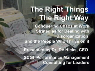 The Right Things
The Right Way
Conquering Chaos at WorkConquering Chaos at Work
Strategies for Dealing withStrategies for Dealing with
DisorganizationDisorganization
and the People Who Thrive on itand the People Who Thrive on it
Presented by Dr. De Hicks, CEOPresented by Dr. De Hicks, CEO
SCGI Performance ManagementSCGI Performance Management
Consulting for LeadersConsulting for Leaders
 