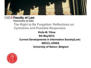 The Right to Be Forgotten: Reflections on
Cynicisms and Possible Responses
                  Kinfe M. Yilma
                  9th May/2012
   Current Developments in Information Society(Law)
                     NRCCL-CRIDS
              University of Namur, Belgium
 