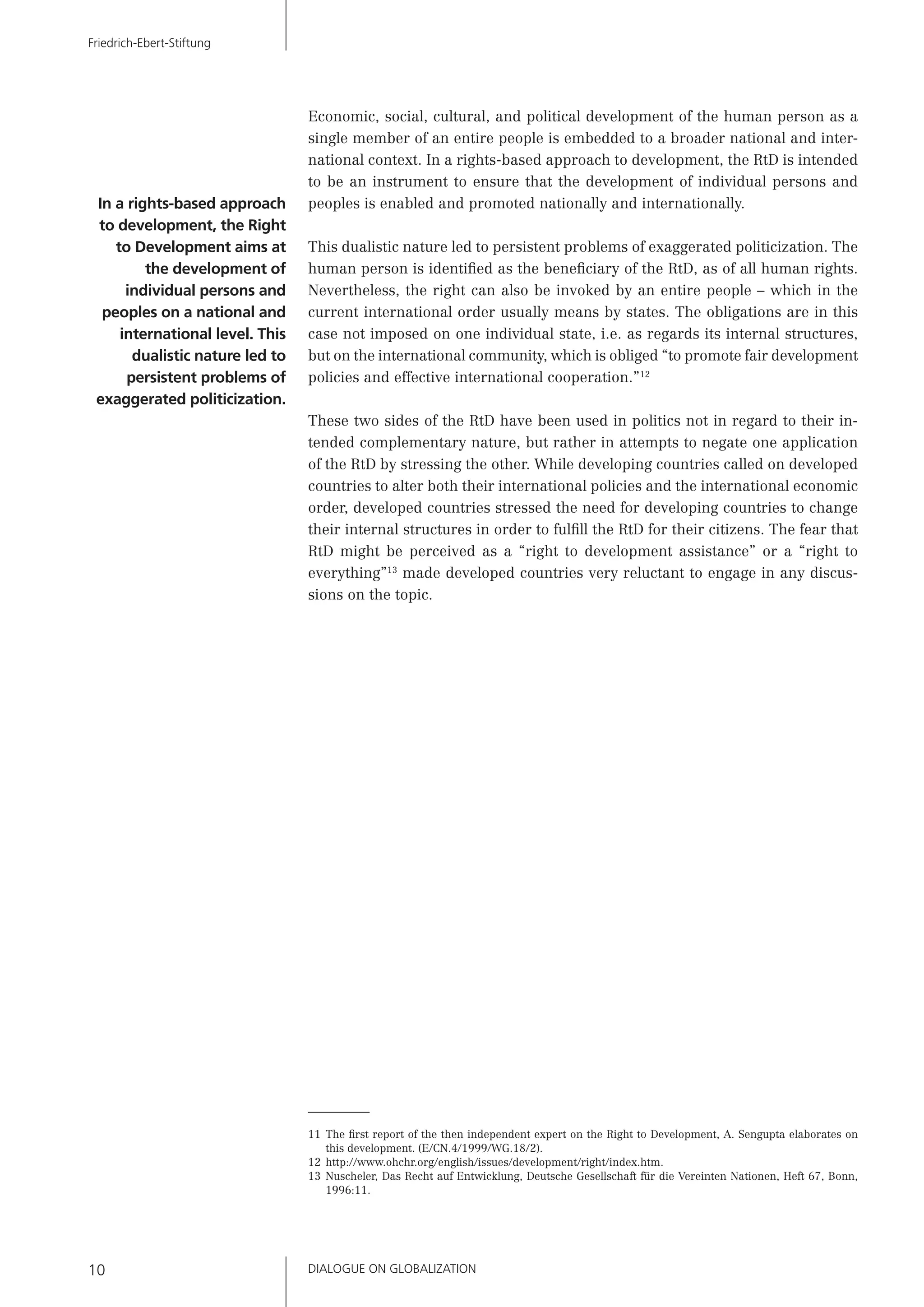 DIALOGUE ON GLOBALIZATION10
Friedrich-Ebert-Stiftung
Economic, social, cultural, and political development of the human person as a
single member of an entire people is embedded to a broader national and inter-
national context. In a rights-based approach to development, the RtD is intended
to be an instrument to ensure that the development of individual persons and
peoples is enabled and promoted nationally and internationally.
This dualistic nature led to persistent problems of exaggerated politicization. The
human person is identiﬁed as the beneﬁciary of the RtD, as of all human rights.
Nevertheless, the right can also be invoked by an entire people – which in the
current international order usually means by states. The obligations are in this
case not imposed on one individual state, i.e. as regards its internal structures,
but on the international community, which is obliged “to promote fair development
policies and effective international cooperation.”12
These two sides of the RtD have been used in politics not in regard to their in-
tended complementary nature, but rather in attempts to negate one application
of the RtD by stressing the other. While developing countries called on developed
countries to alter both their international policies and the international economic
order, developed countries stressed the need for developing countries to change
their internal structures in order to fulﬁll the RtD for their citizens. The fear that
RtD might be perceived as a “right to development assistance” or a “right to
everything”13
made developed countries very reluctant to engage in any discus-
sions on the topic.
11 The ﬁrst report of the then independent expert on the Right to Development, A. Sengupta elaborates on
this development. (E/CN.4/1999/WG.18/2).
12 http://www.ohchr.org/english/issues/development/right/index.htm.
13 Nuscheler, Das Recht auf Entwicklung, Deutsche Gesellschaft für die Vereinten Nationen, Heft 67, Bonn,
1996:11.
In a rights-based approach
to development, the Right
to Development aims at
the development of
individual persons and
peoples on a national and
international level. This
dualistic nature led to
persistent problems of
exaggerated politicization.
 