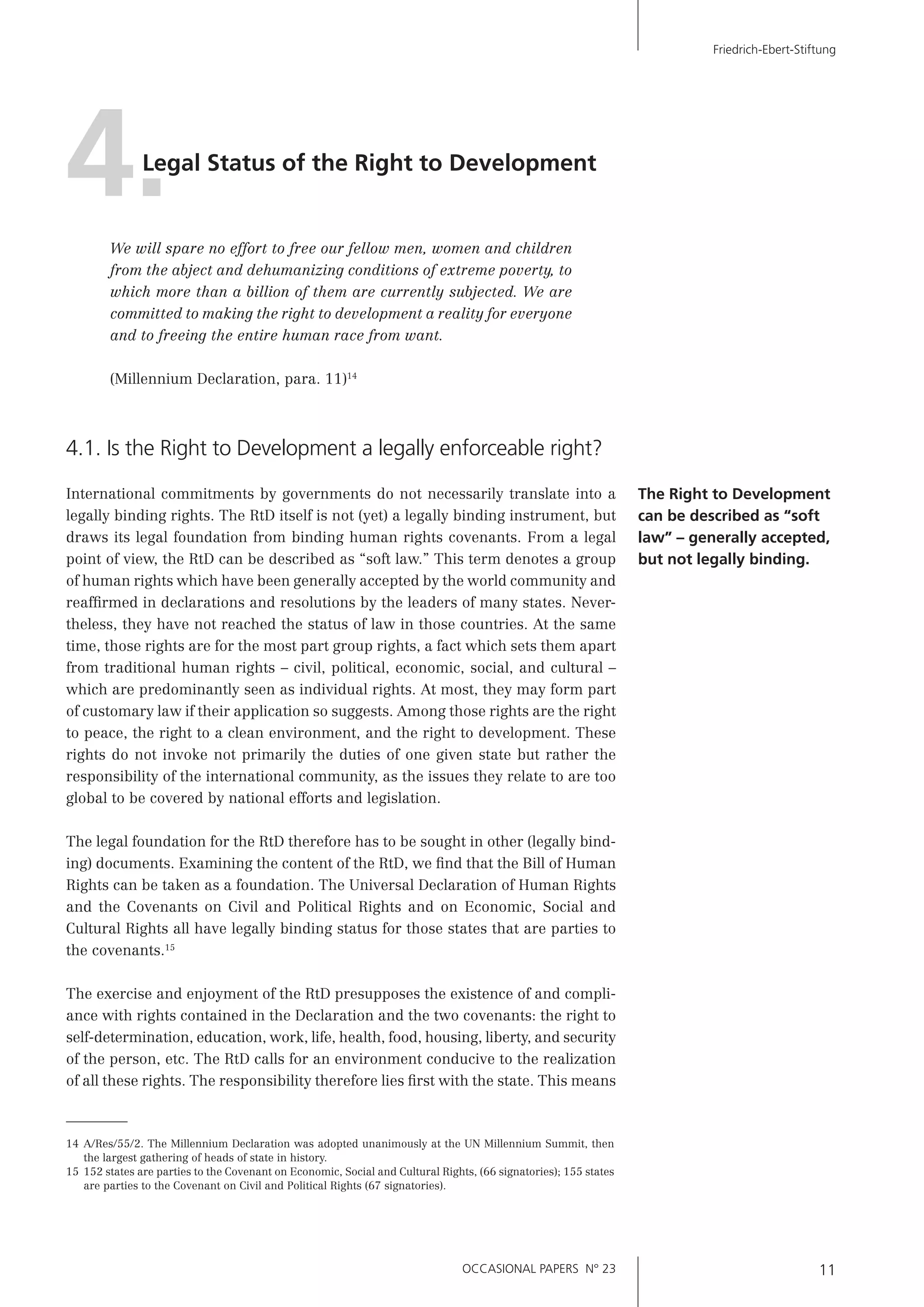OCCASIONAL PAPERS N° 23 11
Friedrich-Ebert-Stiftung
We will spare no effort to free our fellow men, women and children
from the abject and dehumanizing conditions of extreme poverty, to
which more than a billion of them are currently subjected. We are
committed to making the right to development a reality for everyone
and to freeing the entire human race from want.
(Millennium Declaration, para. 11)14
4.1. Is the Right to Development a legally enforceable right?
International commitments by governments do not necessarily translate into a
legally binding rights. The RtD itself is not (yet) a legally binding instrument, but
draws its legal foundation from binding human rights covenants. From a legal
point of view, the RtD can be described as “soft law.” This term denotes a group
of human rights which have been generally accepted by the world community and
reafﬁrmed in declarations and resolutions by the leaders of many states. Never-
theless, they have not reached the status of law in those countries. At the same
time, those rights are for the most part group rights, a fact which sets them apart
from traditional human rights – civil, political, economic, social, and cultural –
which are predominantly seen as individual rights. At most, they may form part
of customary law if their application so suggests. Among those rights are the right
to peace, the right to a clean environment, and the right to development. These
rights do not invoke not primarily the duties of one given state but rather the
responsibility of the international community, as the issues they relate to are too
global to be covered by national efforts and legislation.
The legal foundation for the RtD therefore has to be sought in other (legally bind-
ing) documents. Examining the content of the RtD, we ﬁnd that the Bill of Human
Rights can be taken as a foundation. The Universal Declaration of Human Rights
and the Covenants on Civil and Political Rights and on Economic, Social and
Cultural Rights all have legally binding status for those states that are parties to
the covenants.15
The exercise and enjoyment of the RtD presupposes the existence of and compli-
ance with rights contained in the Declaration and the two covenants: the right to
self-determination, education, work, life, health, food, housing, liberty, and security
of the person, etc. The RtD calls for an environment conducive to the realization
of all these rights. The responsibility therefore lies ﬁrst with the state. This means
4.Legal Status of the Right to Development
The Right to Development
can be described as “soft
law” – generally accepted,
but not legally binding.
14 A/Res/55/2. The Millennium Declaration was adopted unanimously at the UN Millennium Summit, then
the largest gathering of heads of state in history.
15 152 states are parties to the Covenant on Economic, Social and Cultural Rights, (66 signatories); 155 states
are parties to the Covenant on Civil and Political Rights (67 signatories).
 