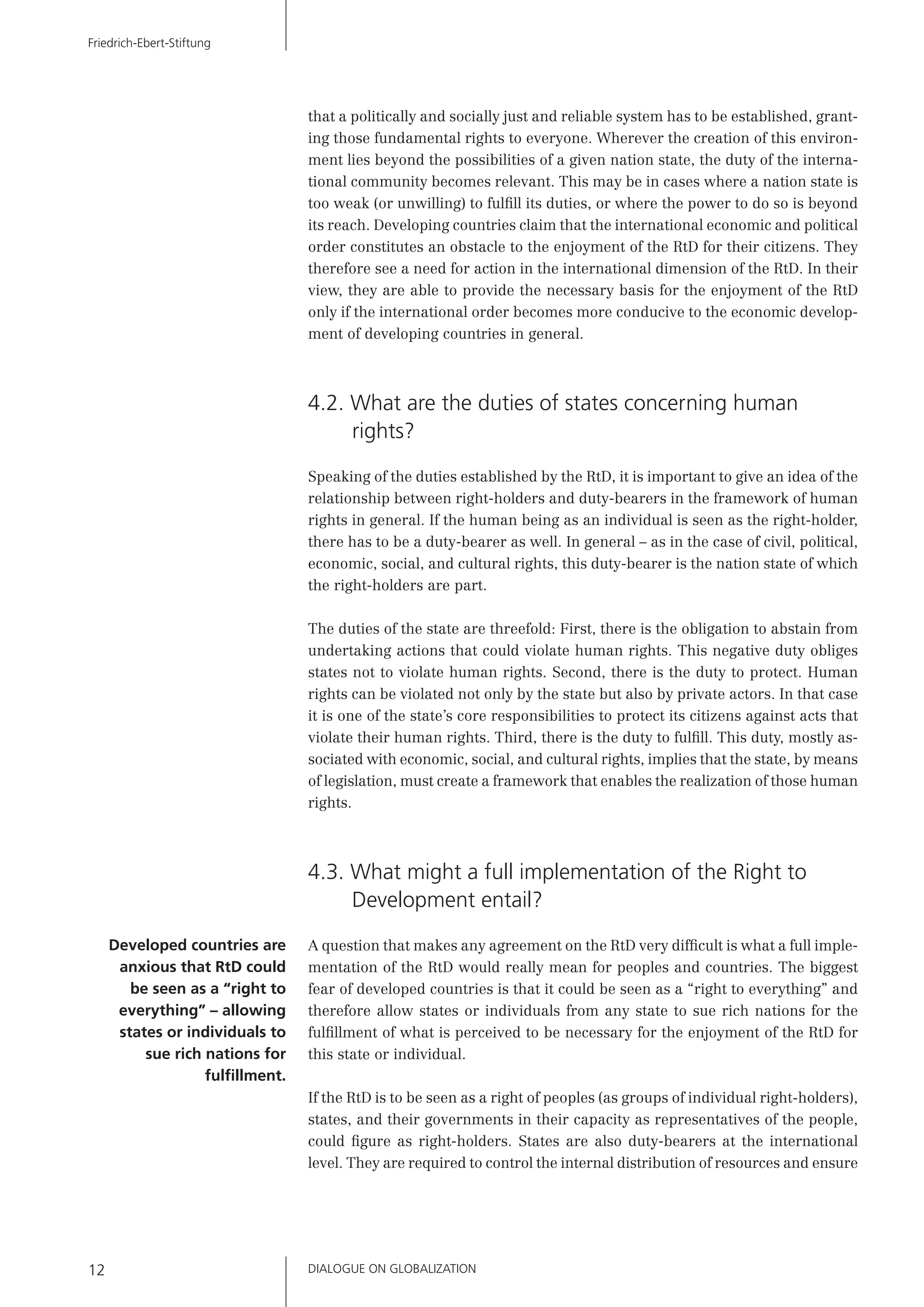 DIALOGUE ON GLOBALIZATION12
Friedrich-Ebert-Stiftung
that a politically and socially just and reliable system has to be established, grant-
ing those fundamental rights to everyone. Wherever the creation of this environ-
ment lies beyond the possibilities of a given nation state, the duty of the interna-
tional community becomes relevant. This may be in cases where a nation state is
too weak (or unwilling) to fulﬁll its duties, or where the power to do so is beyond
its reach. Developing countries claim that the international economic and political
order constitutes an obstacle to the enjoyment of the RtD for their citizens. They
therefore see a need for action in the international dimension of the RtD. In their
view, they are able to provide the necessary basis for the enjoyment of the RtD
only if the international order becomes more conducive to the economic develop-
ment of developing countries in general.
4.2. What are the duties of states concerning human
rights?
Speaking of the duties established by the RtD, it is important to give an idea of the
relationship between right-holders and duty-bearers in the framework of human
rights in general. If the human being as an individual is seen as the right-holder,
there has to be a duty-bearer as well. In general – as in the case of civil, political,
economic, social, and cultural rights, this duty-bearer is the nation state of which
the right-holders are part.
The duties of the state are threefold: First, there is the obligation to abstain from
undertaking actions that could violate human rights. This negative duty obliges
states not to violate human rights. Second, there is the duty to protect. Human
rights can be violated not only by the state but also by private actors. In that case
it is one of the state’s core responsibilities to protect its citizens against acts that
violate their human rights. Third, there is the duty to fulﬁll. This duty, mostly as-
sociated with economic, social, and cultural rights, implies that the state, by means
of legislation, must create a framework that enables the realization of those human
rights.
4.3. What might a full implementation of the Right to
Development entail?
A question that makes any agreement on the RtD very difﬁcult is what a full imple-
mentation of the RtD would really mean for peoples and countries. The biggest
fear of developed countries is that it could be seen as a “right to everything” and
therefore allow states or individuals from any state to sue rich nations for the
fulﬁllment of what is perceived to be necessary for the enjoyment of the RtD for
this state or individual.
If the RtD is to be seen as a right of peoples (as groups of individual right-holders),
states, and their governments in their capacity as representatives of the people,
could ﬁgure as right-holders. States are also duty-bearers at the international
level. They are required to control the internal distribution of resources and ensure
Developed countries are
anxious that RtD could
be seen as a “right to
everything” – allowing
states or individuals to
sue rich nations for
fulﬁllment.
 