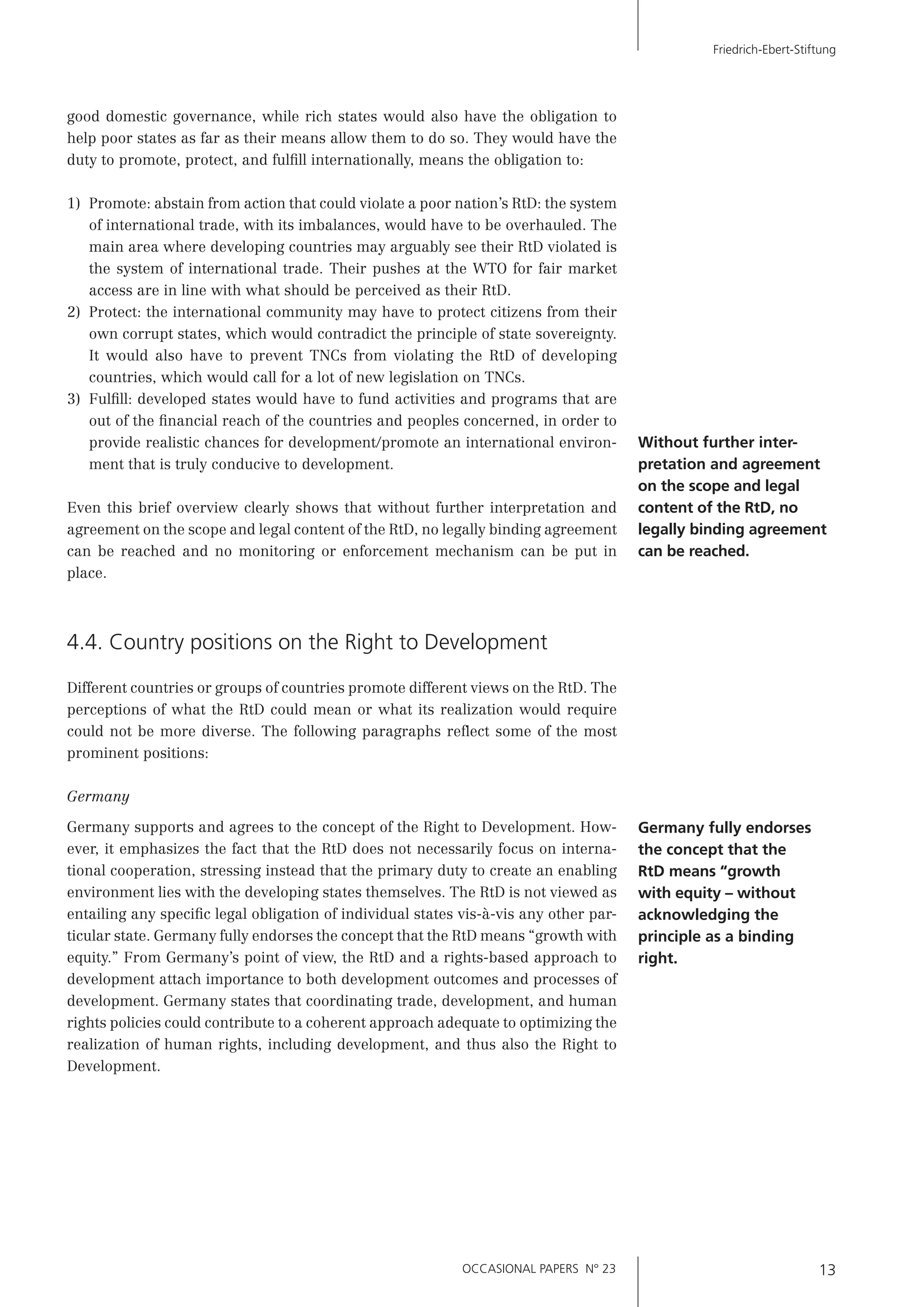 OCCASIONAL PAPERS N° 23 13
Friedrich-Ebert-Stiftung
good domestic governance, while rich states would also have the obligation to
help poor states as far as their means allow them to do so. They would have the
duty to promote, protect, and fulﬁll internationally, means the obligation to:
1) Promote: abstain from action that could violate a poor nation’s RtD: the system
of international trade, with its imbalances, would have to be overhauled. The
main area where developing countries may arguably see their RtD violated is
the system of international trade. Their pushes at the WTO for fair market
access are in line with what should be perceived as their RtD.
2) Protect: the international community may have to protect citizens from their
own corrupt states, which would contradict the principle of state sovereignty.
It would also have to prevent TNCs from violating the RtD of developing
countries, which would call for a lot of new legislation on TNCs.
3) Fulﬁll: developed states would have to fund activities and programs that are
out of the ﬁnancial reach of the countries and peoples concerned, in order to
provide realistic chances for development/promote an international environ-
ment that is truly conducive to development.
Even this brief overview clearly shows that without further interpretation and
agreement on the scope and legal content of the RtD, no legally binding agreement
can be reached and no monitoring or enforcement mechanism can be put in
place.
4.4. Country positions on the Right to Development
Different countries or groups of countries promote different views on the RtD. The
perceptions of what the RtD could mean or what its realization would require
could not be more diverse. The following paragraphs reﬂect some of the most
prominent positions:
Germany
Germany supports and agrees to the concept of the Right to Development. How-
ever, it emphasizes the fact that the RtD does not necessarily focus on interna-
tional cooperation, stressing instead that the primary duty to create an enabling
environment lies with the developing states themselves. The RtD is not viewed as
entailing any speciﬁc legal obligation of individual states vis-à-vis any other par-
ticular state. Germany fully endorses the concept that the RtD means “growth with
equity.” From Germany’s point of view, the RtD and a rights-based approach to
development attach importance to both development outcomes and processes of
development. Germany states that coordinating trade, development, and human
rights policies could contribute to a coherent approach adequate to optimizing the
realization of human rights, including development, and thus also the Right to
Development.
Without further inter-
pretation and agreement
on the scope and legal
content of the RtD, no
legally binding agreement
can be reached.
Germany fully endorses
the concept that the
RtD means “growth
with equity – without
acknowledging the
principle as a binding
right.
 