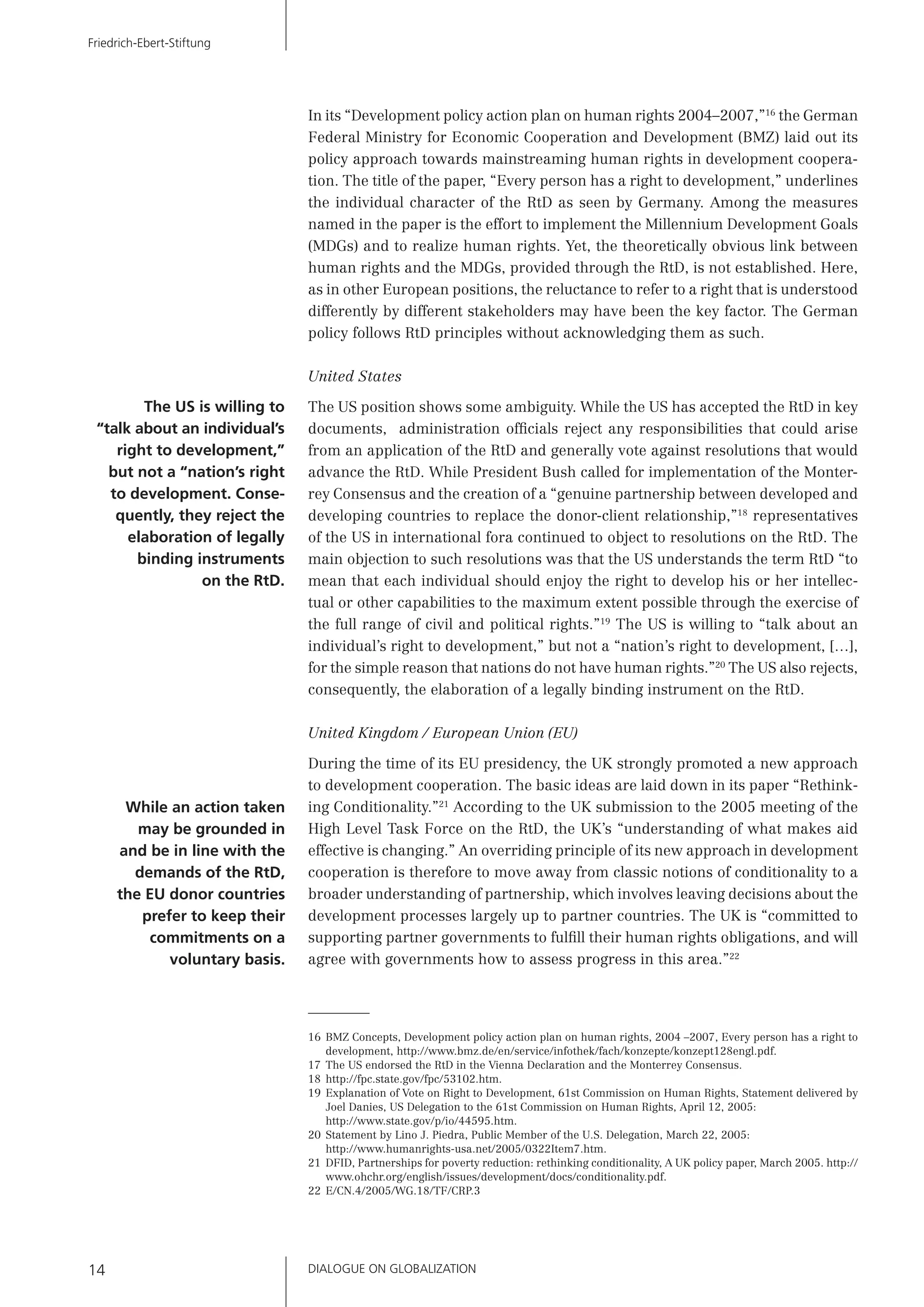 DIALOGUE ON GLOBALIZATION14
Friedrich-Ebert-Stiftung
In its “Development policy action plan on human rights 2004–2007,”16
the German
Federal Ministry for Economic Cooperation and Development (BMZ) laid out its
policy approach towards mainstreaming human rights in development coopera-
tion. The title of the paper, “Every person has a right to development,” underlines
the individual character of the RtD as seen by Germany. Among the measures
named in the paper is the effort to implement the Millennium Development Goals
(MDGs) and to realize human rights. Yet, the theoretically obvious link between
human rights and the MDGs, provided through the RtD, is not established. Here,
as in other European positions, the reluctance to refer to a right that is understood
differently by different stakeholders may have been the key factor. The German
policy follows RtD principles without acknowledging them as such.
United States
The US position shows some ambiguity. While the US has accepted the RtD in key
documents, administration ofﬁcials reject any responsibilities that could arise
from an application of the RtD and generally vote against resolutions that would
advance the RtD. While President Bush called for implementation of the Monter-
rey Consensus and the creation of a “genuine partnership between developed and
developing countries to replace the donor-client relationship,”18
representatives
of the US in international fora continued to object to resolutions on the RtD. The
main objection to such resolutions was that the US understands the term RtD “to
mean that each individual should enjoy the right to develop his or her intellec-
tual or other capabilities to the maximum extent possible through the exercise of
the full range of civil and political rights.”19
The US is willing to “talk about an
individual’s right to development,” but not a “nation’s right to development, […],
for the simple reason that nations do not have human rights.”20
The US also rejects,
consequently, the elaboration of a legally binding instrument on the RtD.
United Kingdom / European Union (EU)
During the time of its EU presidency, the UK strongly promoted a new approach
to development cooperation. The basic ideas are laid down in its paper “Rethink-
ing Conditionality.”21
According to the UK submission to the 2005 meeting of the
High Level Task Force on the RtD, the UK’s “understanding of what makes aid
effective is changing.” An overriding principle of its new approach in development
cooperation is therefore to move away from classic notions of conditionality to a
broader understanding of partnership, which involves leaving decisions about the
development processes largely up to partner countries. The UK is “committed to
supporting partner governments to fulﬁll their human rights obligations, and will
agree with governments how to assess progress in this area.”22
16 BMZ Concepts, Development policy action plan on human rights, 2004 –2007, Every person has a right to
development, http://www.bmz.de/en/service/infothek/fach/konzepte/konzept128engl.pdf.
17 The US endorsed the RtD in the Vienna Declaration and the Monterrey Consensus.
18 http://fpc.state.gov/fpc/53102.htm.
19 Explanation of Vote on Right to Development, 61st Commission on Human Rights, Statement delivered by
Joel Danies, US Delegation to the 61st Commission on Human Rights, April 12, 2005:
http://www.state.gov/p/io/44595.htm.
20 Statement by Lino J. Piedra, Public Member of the U.S. Delegation, March 22, 2005:
http://www.humanrights-usa.net/2005/0322Item7.htm.
21 DFID, Partnerships for poverty reduction: rethinking conditionality, A UK policy paper, March 2005. http://
www.ohchr.org/english/issues/development/docs/conditionality.pdf.
22 E/CN.4/2005/WG.18/TF/CRP.3
The US is willing to
“talk about an individual’s
right to development,”
but not a “nation’s right
to development. Conse-
quently, they reject the
elaboration of legally
binding instruments
on the RtD.
While an action taken
may be grounded in
and be in line with the
demands of the RtD,
the EU donor countries
prefer to keep their
commitments on a
voluntary basis.
 