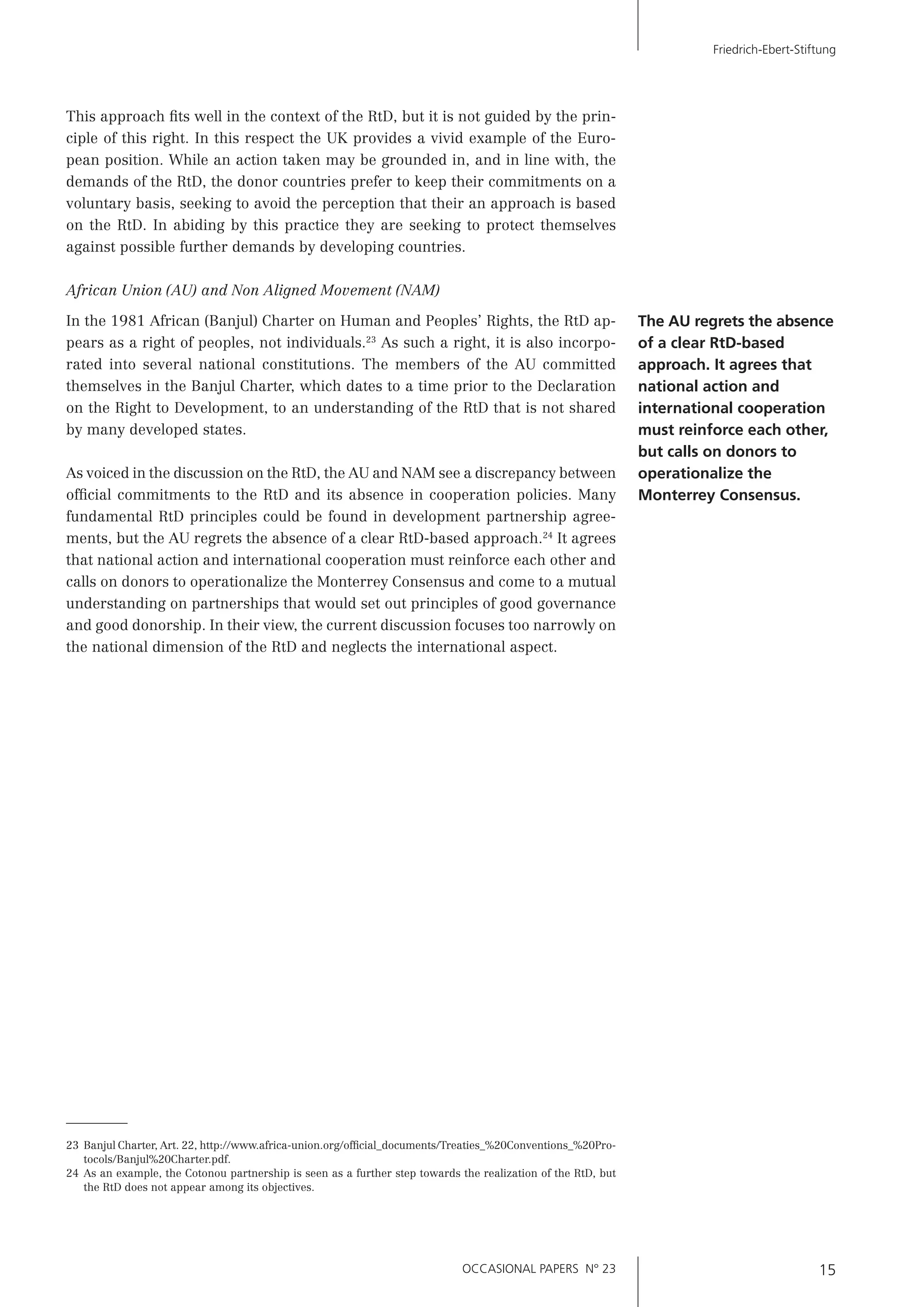 OCCASIONAL PAPERS N° 23 15
Friedrich-Ebert-Stiftung
This approach ﬁts well in the context of the RtD, but it is not guided by the prin-
ciple of this right. In this respect the UK provides a vivid example of the Euro-
pean position. While an action taken may be grounded in, and in line with, the
demands of the RtD, the donor countries prefer to keep their commitments on a
voluntary basis, seeking to avoid the perception that their an approach is based
on the RtD. In abiding by this practice they are seeking to protect themselves
against possible further demands by developing countries.
African Union (AU) and Non Aligned Movement (NAM)
In the 1981 African (Banjul) Charter on Human and Peoples’ Rights, the RtD ap-
pears as a right of peoples, not individuals.23
As such a right, it is also incorpo-
rated into several national constitutions. The members of the AU committed
themselves in the Banjul Charter, which dates to a time prior to the Declaration
on the Right to Development, to an understanding of the RtD that is not shared
by many developed states.
As voiced in the discussion on the RtD, the AU and NAM see a discrepancy between
ofﬁcial commitments to the RtD and its absence in cooperation policies. Many
fundamental RtD principles could be found in development partnership agree-
ments, but the AU regrets the absence of a clear RtD-based approach.24
It agrees
that national action and international cooperation must reinforce each other and
calls on donors to operationalize the Monterrey Consensus and come to a mutual
understanding on partnerships that would set out principles of good governance
and good donorship. In their view, the current discussion focuses too narrowly on
the national dimension of the RtD and neglects the international aspect.
The AU regrets the absence
of a clear RtD-based
approach. It agrees that
national action and
international cooperation
must reinforce each other,
but calls on donors to
operationalize the
Monterrey Consensus.
23 Banjul Charter, Art. 22, http://www.africa-union.org/ofﬁcial_documents/Treaties_%20Conventions_%20Pro-
tocols/Banjul%20Charter.pdf.
24 As an example, the Cotonou partnership is seen as a further step towards the realization of the RtD, but
the RtD does not appear among its objectives.
 