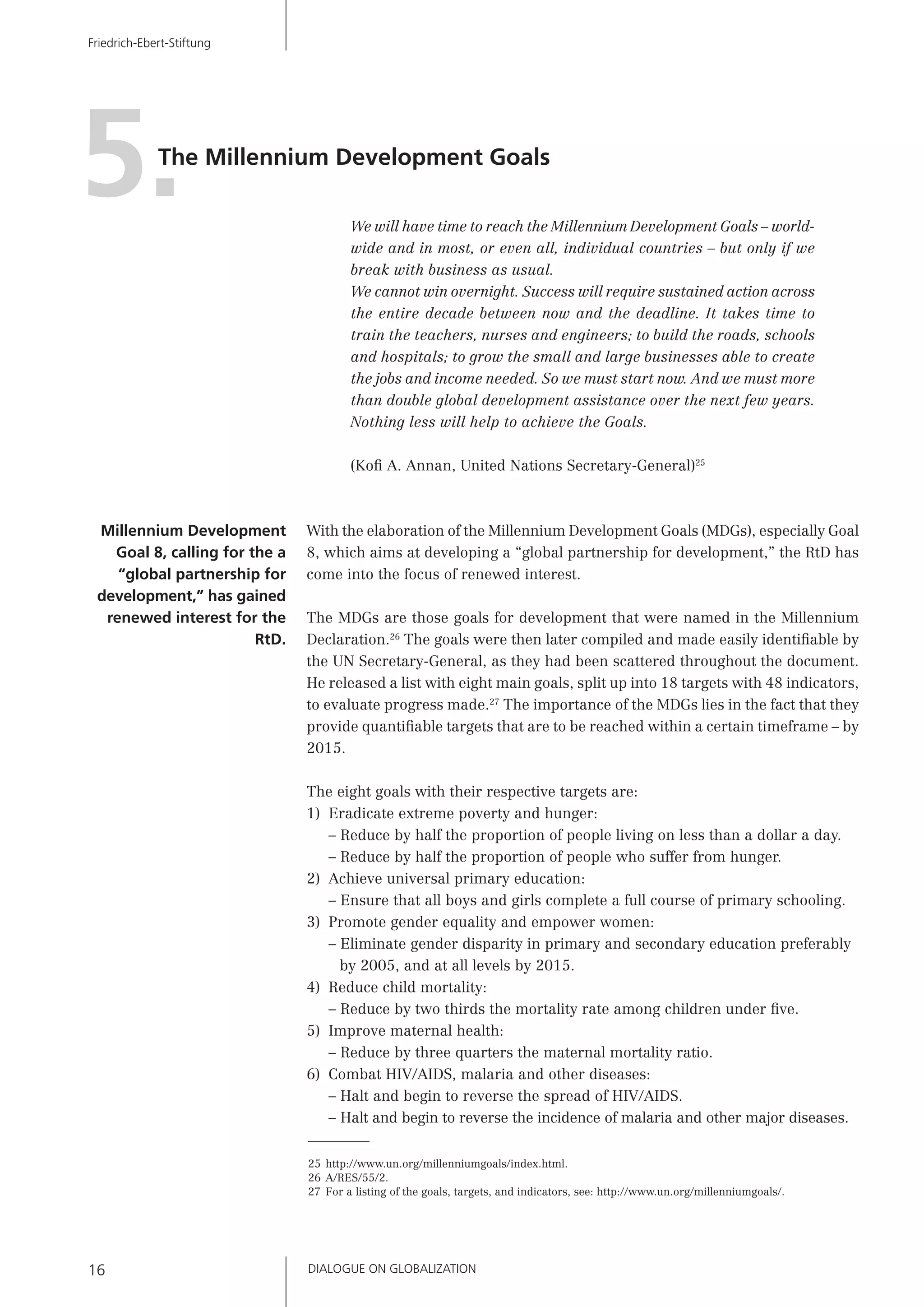 DIALOGUE ON GLOBALIZATION16
Friedrich-Ebert-Stiftung
We will have time to reach the Millennium Development Goals – world-
wide and in most, or even all, individual countries – but only if we
break with business as usual.
We cannot win overnight. Success will require sustained action across
the entire decade between now and the deadline. It takes time to
train the teachers, nurses and engineers; to build the roads, schools
and hospitals; to grow the small and large businesses able to create
the jobs and income needed. So we must start now. And we must more
than double global development assistance over the next few years.
Nothing less will help to achieve the Goals.
(Koﬁ A. Annan, United Nations Secretary-General)25
With the elaboration of the Millennium Development Goals (MDGs), especially Goal
8, which aims at developing a “global partnership for development,” the RtD has
come into the focus of renewed interest.
The MDGs are those goals for development that were named in the Millennium
Declaration.26
The goals were then later compiled and made easily identiﬁable by
the UN Secretary-General, as they had been scattered throughout the document.
He released a list with eight main goals, split up into 18 targets with 48 indicators,
to evaluate progress made.27
The importance of the MDGs lies in the fact that they
provide quantiﬁable targets that are to be reached within a certain timeframe – by
2015.
The eight goals with their respective targets are:
1) Eradicate extreme poverty and hunger:
– Reduce by half the proportion of people living on less than a dollar a day.
– Reduce by half the proportion of people who suffer from hunger.
2) Achieve universal primary education:
– Ensure that all boys and girls complete a full course of primary schooling.
3) Promote gender equality and empower women:
– Eliminate gender disparity in primary and secondary education preferably
by 2005, and at all levels by 2015.
4) Reduce child mortality:
– Reduce by two thirds the mortality rate among children under ﬁve.
5) Improve maternal health:
– Reduce by three quarters the maternal mortality ratio.
6) Combat HIV/AIDS, malaria and other diseases:
– Halt and begin to reverse the spread of HIV/AIDS.
– Halt and begin to reverse the incidence of malaria and other major diseases.
25 http://www.un.org/millenniumgoals/index.html.
26 A/RES/55/2.
27 For a listing of the goals, targets, and indicators, see: http://www.un.org/millenniumgoals/.
Millennium Development
Goal 8, calling for the a
“global partnership for
development,” has gained
renewed interest for the
RtD.
The Millennium Development Goals
5.
 