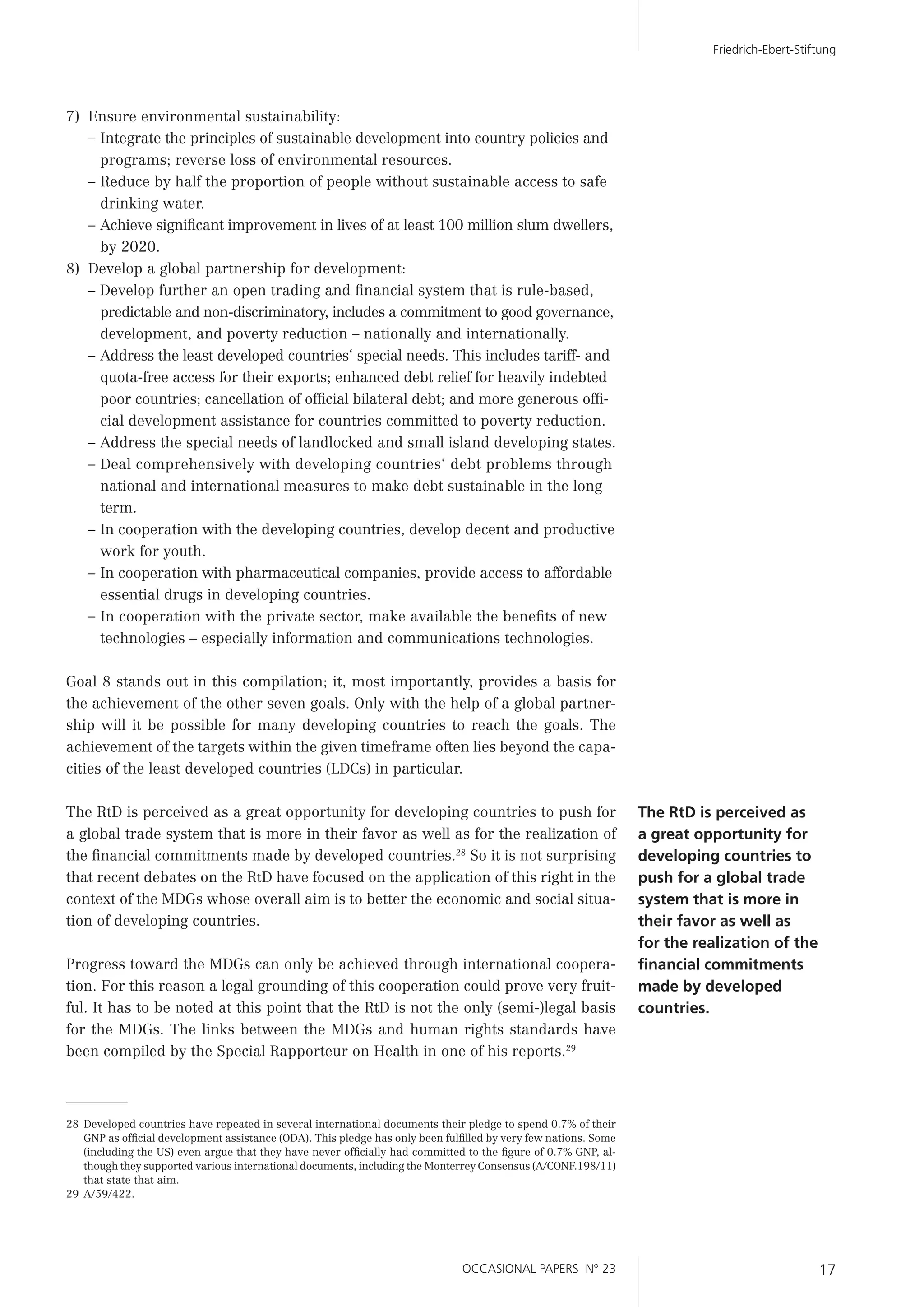 OCCASIONAL PAPERS N° 23 17
Friedrich-Ebert-Stiftung
7) Ensure environmental sustainability:
– Integrate the principles of sustainable development into country policies and
programs; reverse loss of environmental resources.
– Reduce by half the proportion of people without sustainable access to safe
drinking water.
– Achieve signiﬁcant improvement in lives of at least 100 million slum dwellers,
by 2020.
8) Develop a global partnership for development:
– Develop further an open trading and ﬁnancial system that is rule-based,
predictable and non-discriminatory, includes a commitment to good governance,
development, and poverty reduction – nationally and internationally.
– Address the least developed countries‘ special needs. This includes tariff- and
quota-free access for their exports; enhanced debt relief for heavily indebted
poor countries; cancellation of ofﬁcial bilateral debt; and more generous ofﬁ-
cial development assistance for countries committed to poverty reduction.
– Address the special needs of landlocked and small island developing states.
– Deal comprehensively with developing countries‘ debt problems through
national and international measures to make debt sustainable in the long
term.
– In cooperation with the developing countries, develop decent and productive
work for youth.
– In cooperation with pharmaceutical companies, provide access to affordable
essential drugs in developing countries.
– In cooperation with the private sector, make available the beneﬁts of new
technologies – especially information and communications technologies.
Goal 8 stands out in this compilation; it, most importantly, provides a basis for
the achievement of the other seven goals. Only with the help of a global partner-
ship will it be possible for many developing countries to reach the goals. The
achievement of the targets within the given timeframe often lies beyond the capa-
cities of the least developed countries (LDCs) in particular.
The RtD is perceived as a great opportunity for developing countries to push for
a global trade system that is more in their favor as well as for the realization of
the ﬁnancial commitments made by developed countries.28
So it is not surprising
that recent debates on the RtD have focused on the application of this right in the
context of the MDGs whose overall aim is to better the economic and social situa-
tion of developing countries.
Progress toward the MDGs can only be achieved through international coopera-
tion. For this reason a legal grounding of this cooperation could prove very fruit-
ful. It has to be noted at this point that the RtD is not the only (semi-)legal basis
for the MDGs. The links between the MDGs and human rights standards have
been compiled by the Special Rapporteur on Health in one of his reports.29
28 Developed countries have repeated in several international documents their pledge to spend 0.7% of their
GNP as ofﬁcial development assistance (ODA). This pledge has only been fulﬁlled by very few nations. Some
(including the US) even argue that they have never ofﬁcially had committed to the ﬁgure of 0.7% GNP, al-
though they supported various international documents, including the Monterrey Consensus (A/CONF.198/11)
that state that aim.
29 A/59/422.
The RtD is perceived as
a great opportunity for
developing countries to
push for a global trade
system that is more in
their favor as well as
for the realization of the
ﬁnancial commitments
made by developed
countries.
 