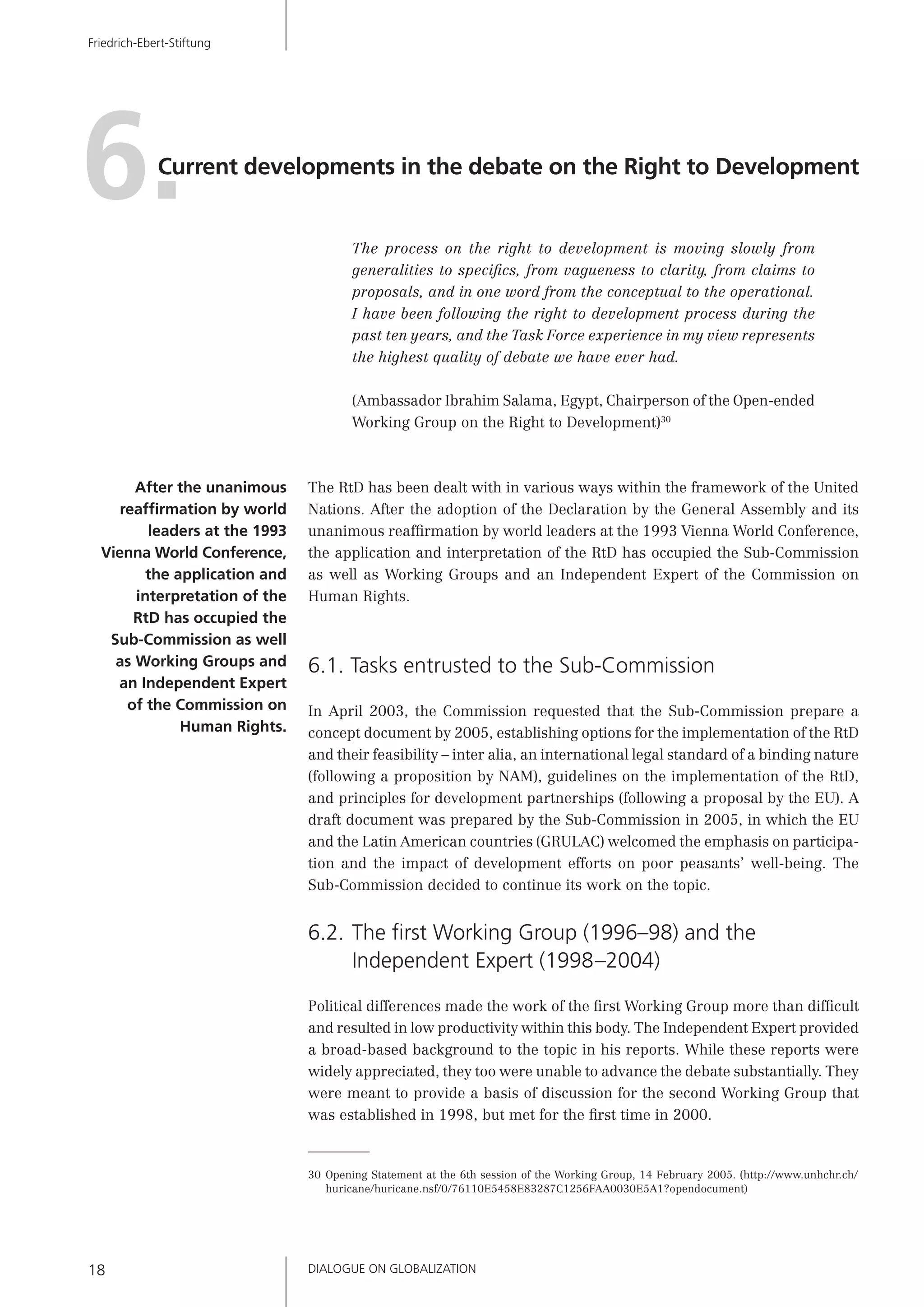 DIALOGUE ON GLOBALIZATION18
Friedrich-Ebert-Stiftung
30 Opening Statement at the 6th session of the Working Group, 14 February 2005. (http://www.unhchr.ch/
huricane/huricane.nsf/0/76110E5458E83287C1256FAA0030E5A1?opendocument)
6.Current developments in the debate on the Right to Development
The process on the right to development is moving slowly from
generalities to speciﬁcs, from vagueness to clarity, from claims to
proposals, and in one word from the conceptual to the operational.
I have been following the right to development process during the
past ten years, and the Task Force experience in my view represents
the highest quality of debate we have ever had.
(Ambassador Ibrahim Salama, Egypt, Chairperson of the Open-ended
Working Group on the Right to Development)30
The RtD has been dealt with in various ways within the framework of the United
Nations. After the adoption of the Declaration by the General Assembly and its
unanimous reafﬁrmation by world leaders at the 1993 Vienna World Conference,
the application and interpretation of the RtD has occupied the Sub-Commission
as well as Working Groups and an Independent Expert of the Commission on
Human Rights.
6.1. Tasks entrusted to the Sub-Commission
In April 2003, the Commission requested that the Sub-Commission prepare a
concept document by 2005, establishing options for the implementation of the RtD
and their feasibility – inter alia, an international legal standard of a binding nature
(following a proposition by NAM), guidelines on the implementation of the RtD,
and principles for development partnerships (following a proposal by the EU). A
draft document was prepared by the Sub-Commission in 2005, in which the EU
and the Latin American countries (GRULAC) welcomed the emphasis on participa-
tion and the impact of development efforts on poor peasants’ well-being. The
Sub-Commission decided to continue its work on the topic.
6.2. The ﬁrst Working Group (1996–98) and the
Independent Expert (1998–2004)
Political differences made the work of the ﬁrst Working Group more than difﬁcult
and resulted in low productivity within this body. The Independent Expert provided
a broad-based background to the topic in his reports. While these reports were
widely appreciated, they too were unable to advance the debate substantially. They
were meant to provide a basis of discussion for the second Working Group that
was established in 1998, but met for the ﬁrst time in 2000.
After the unanimous
reafﬁrmation by world
leaders at the 1993
Vienna World Conference,
the application and
interpretation of the
RtD has occupied the
Sub-Commission as well
as Working Groups and
an Independent Expert
of the Commission on
Human Rights.
 