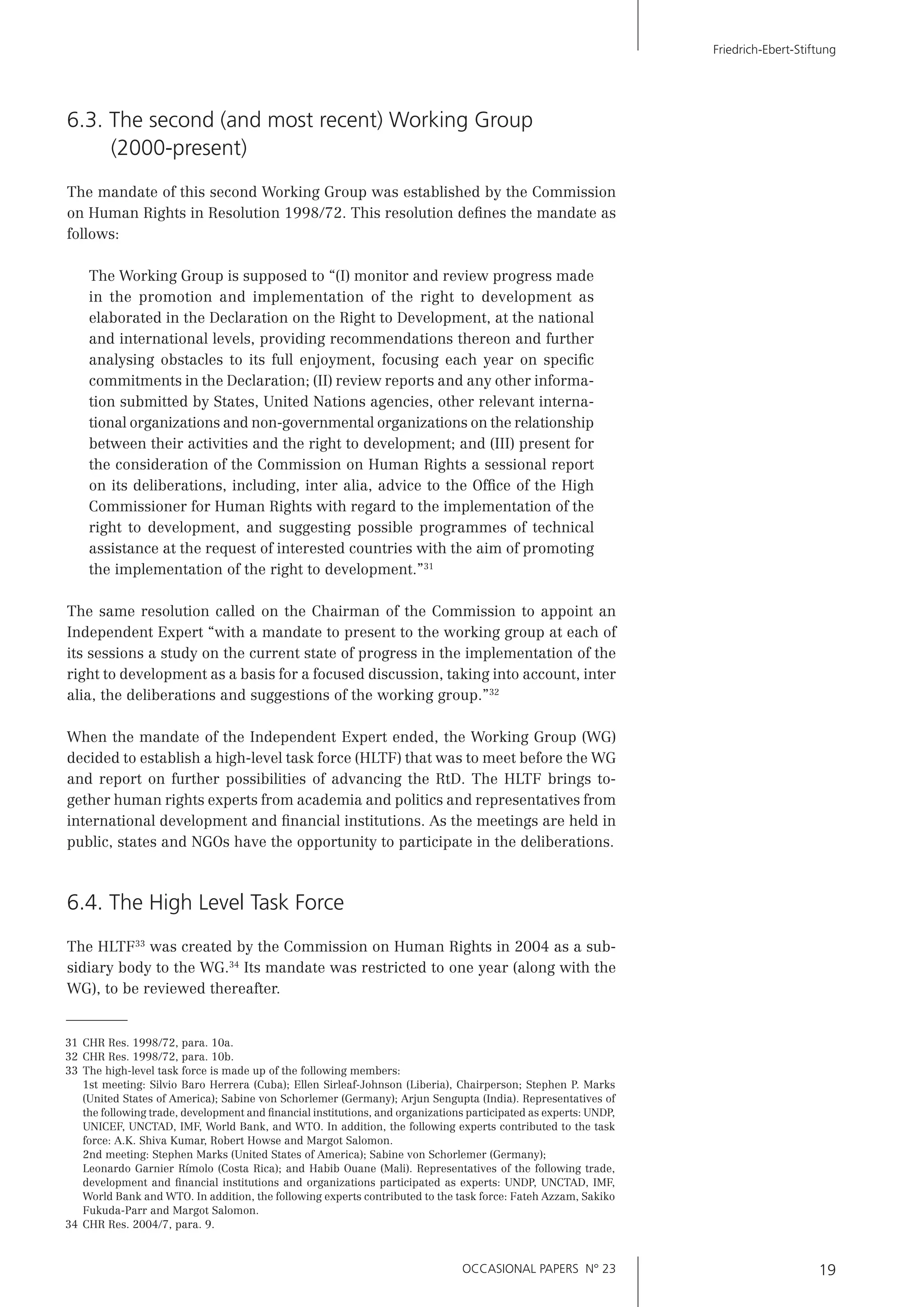 OCCASIONAL PAPERS N° 23 19
Friedrich-Ebert-Stiftung
6.3. The second (and most recent) Working Group
(2000-present)
The mandate of this second Working Group was established by the Commission
on Human Rights in Resolution 1998/72. This resolution deﬁnes the mandate as
follows:
The Working Group is supposed to “(I) monitor and review progress made
in the promotion and implementation of the right to development as
elaborated in the Declaration on the Right to Development, at the national
and international levels, providing recommendations thereon and further
analysing obstacles to its full enjoyment, focusing each year on speciﬁc
commitments in the Declaration; (II) review reports and any other informa-
tion submitted by States, United Nations agencies, other relevant interna-
tional organizations and non-governmental organizations on the relationship
between their activities and the right to development; and (III) present for
the consideration of the Commission on Human Rights a sessional report
on its deliberations, including, inter alia, advice to the Ofﬁce of the High
Commissioner for Human Rights with regard to the implementation of the
right to development, and suggesting possible programmes of technical
assistance at the request of interested countries with the aim of promoting
the implementation of the right to development.”31
The same resolution called on the Chairman of the Commission to appoint an
Independent Expert “with a mandate to present to the working group at each of
its sessions a study on the current state of progress in the implementation of the
right to development as a basis for a focused discussion, taking into account, inter
alia, the deliberations and suggestions of the working group.”32
When the mandate of the Independent Expert ended, the Working Group (WG)
decided to establish a high-level task force (HLTF) that was to meet before the WG
and report on further possibilities of advancing the RtD. The HLTF brings to-
gether human rights experts from academia and politics and representatives from
international development and ﬁnancial institutions. As the meetings are held in
public, states and NGOs have the opportunity to participate in the deliberations.
6.4. The High Level Task Force
The HLTF33
was created by the Commission on Human Rights in 2004 as a sub-
sidiary body to the WG.34
Its mandate was restricted to one year (along with the
WG), to be reviewed thereafter.
31 CHR Res. 1998/72, para. 10a.
32 CHR Res. 1998/72, para. 10b.
33 The high-level task force is made up of the following members:
1st meeting: Silvio Baro Herrera (Cuba); Ellen Sirleaf-Johnson (Liberia), Chairperson; Stephen P. Marks
(United States of America); Sabine von Schorlemer (Germany); Arjun Sengupta (India). Representatives of
the following trade, development and ﬁnancial institutions, and organizations participated as experts: UNDP,
UNICEF, UNCTAD, IMF, World Bank, and WTO. In addition, the following experts contributed to the task
force: A.K. Shiva Kumar, Robert Howse and Margot Salomon.
2nd meeting: Stephen Marks (United States of America); Sabine von Schorlemer (Germany);
Leonardo Garnier Rímolo (Costa Rica); and Habib Ouane (Mali). Representatives of the following trade,
development and ﬁnancial institutions and organizations participated as experts: UNDP, UNCTAD, IMF,
World Bank and WTO. In addition, the following experts contributed to the task force: Fateh Azzam, Sakiko
Fukuda-Parr and Margot Salomon.
34 CHR Res. 2004/7, para. 9.
 